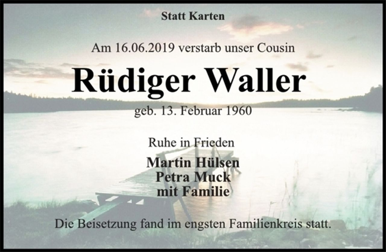 <p>Statt Karten<br />Am 16.06.2019 verstarb unser Cousin<br />Rüdiger Waller<br />geb. 13. Februar 1960<br />Ruhe in Frieden<br />Martin Hülsen<br />Petra Muck<br />mit Familie<br />Die Beisetzung fand im engsten Familienkreis statt.</p>