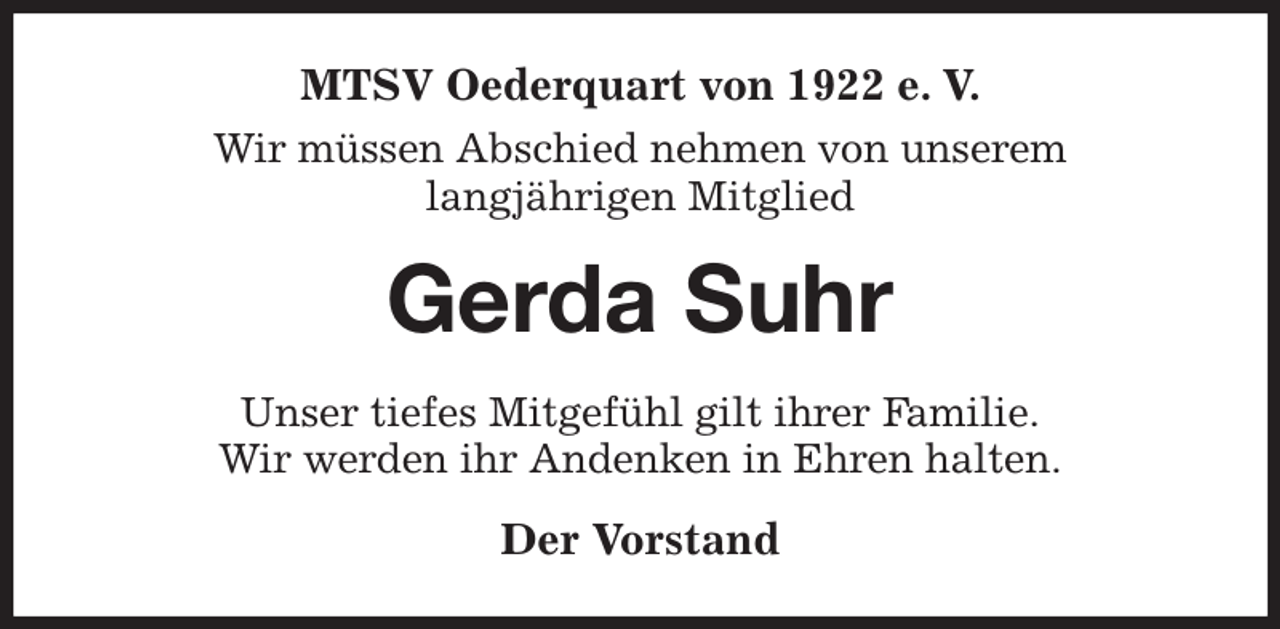 <p>MTSV Oederquart von 1922 e. V.<br />Wir müssen Abschied nehmen von unserem<br />langjährigen Mitglied<br />Gerda Suhr<br />Unser tiefes Mitgefühl gilt ihrer Familie.<br />Wir werden ihr Andenken in Ehren halten.<br />Der Vorstand</p>