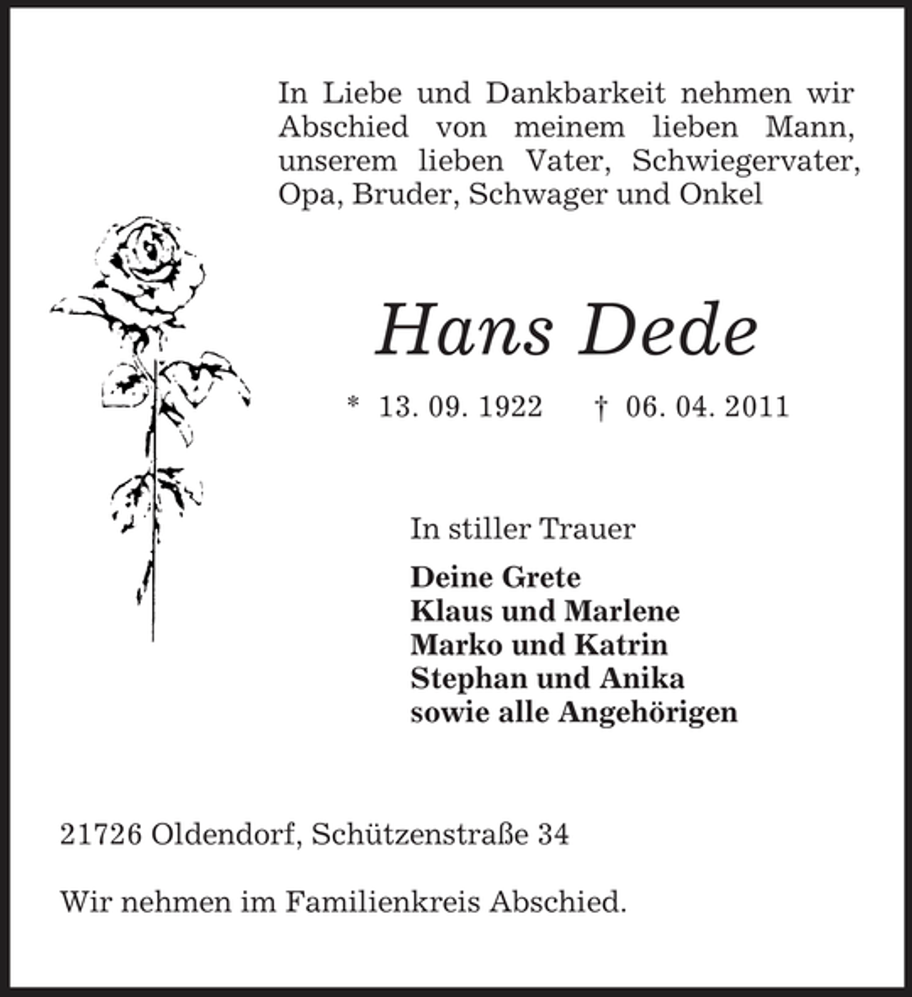 <p>In Liebe und Dankbarkeit nehmen wir Abschied von meinem lieben Mann,<br />unserem lieben Vater, Schwiegervater, Opa, Bruder, Schwager und Onkel<br />Hans Dede<br />* 13. 09. 1922 † 06. 04. 2011<br />In stiller Trauer<br />Deine Grete<br />Klaus und Marlene<br />Marko und Katrin<br />Stephan und Anika<br />sowie alle Angehörigen<br />21726 Oldendorf, Schützenstraße 34</p><p>Wir nehmen im Familienkreis Abschied.</p>