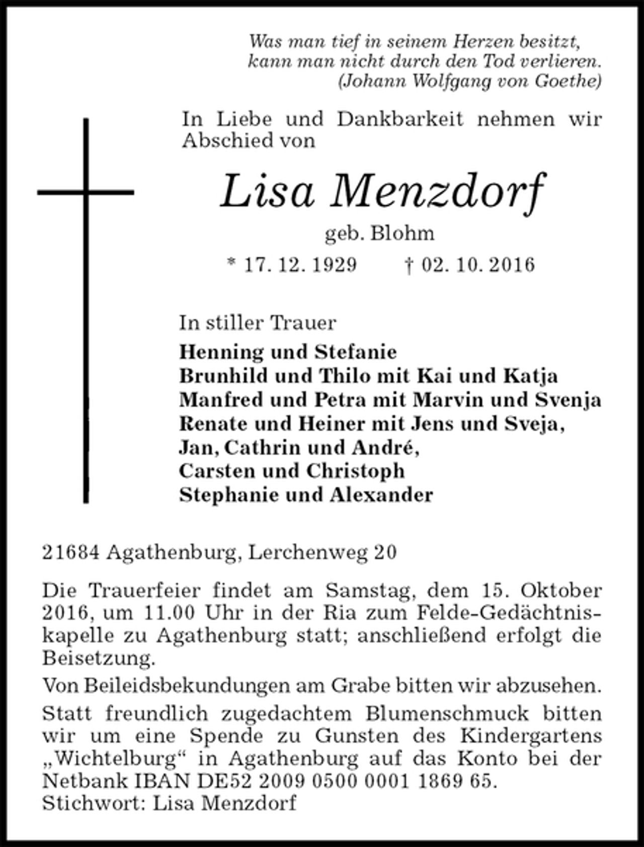 <p>Was man tief in seinem Herzen besitzt,<br />kann man nicht durch den Tod verlieren.<br />(Johann Wolfgang von Goethe)<br />In Liebe und Dankbarkeit nehmen wir<br />Abschied von<br />Lisa Menzdorf<br />geb. Blohm<br />* 17. 12. 1929 † 02. 10. 2016<br />In stiller Trauer<br />Henning und Stefanie<br />Brunhild und Thilo mit Kai und Katja<br />Manfred und Petra mit Marvin und Svenja<br />Renate und Heiner mit Jens und Sveja,<br />Jan, Cathrin und André,<br />Carsten und Christoph<br />Stephanie und Alexander<br />21684 Agathenburg, Lerchenweg 20<br />Die Trauerfeier findet am Samstag, dem 15. Oktober 2016, um 11.00 Uhr in der Ria zum Felde-Gedächtnis-<br />kapelle zu Agathenburg statt; anschließend erfolgt die Beisetzung.<br />Von Beileidsbekundungen am Grabe bitten wir abzusehen.<br />Statt freundlich zugedachtem Blumenschmuck bitten wir um eine Spende zu Gunsten des Kindergartens „Wichtelburg“ in Agathenburg auf das Konto bei der Netbank IBAN DE52 2009 0500 0001 1869 65.<br />Stichwort: Lisa Menzdorf</p>