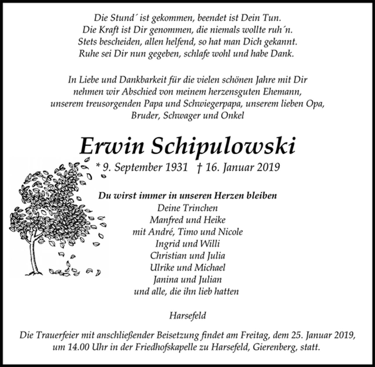 <p>Die Stund´ ist gekommen, beendet ist Dein Tun.<br />Die Kraft ist Dir genommen, die niemals wollte ruh´n.<br />Stets bescheiden, allen helfend, so hat man Dich gekannt.<br />Ruhe sei Dir nun gegeben, schlafe wohl und habe Dank.<br />In Liebe und Dankbarkeit für die vielen schönen Jahre mit Dir<br />nehmen wir Abschied von meinem herzensguten Ehemann,<br />unserem treusorgenden Papa und Schwiegerpapa, unserem lieben Opa,<br />Bruder, Schwager und Onkel<br />Erwin Schipulowski<br />* 9. September 1931 † 16. Januar 2019<br />Du wirst immer in unseren Herzen bleiben<br />Deine Trinchen<br />Manfred und Heike<br />mit André, Timo und Nicole<br />Ingrid und Willi<br />Christian und Julia<br />Ulrike und Michael<br />Janina und Julian<br />und alle, die ihn lieb hatten<br />Harsefeld<br />Die Trauerfeier mit anschließender Beisetzung findet am Freitag, dem 25. Januar 2019,<br />um 14.00 Uhr in der Friedhofskapelle zu Harsefeld, Gierenberg, statt.</p>