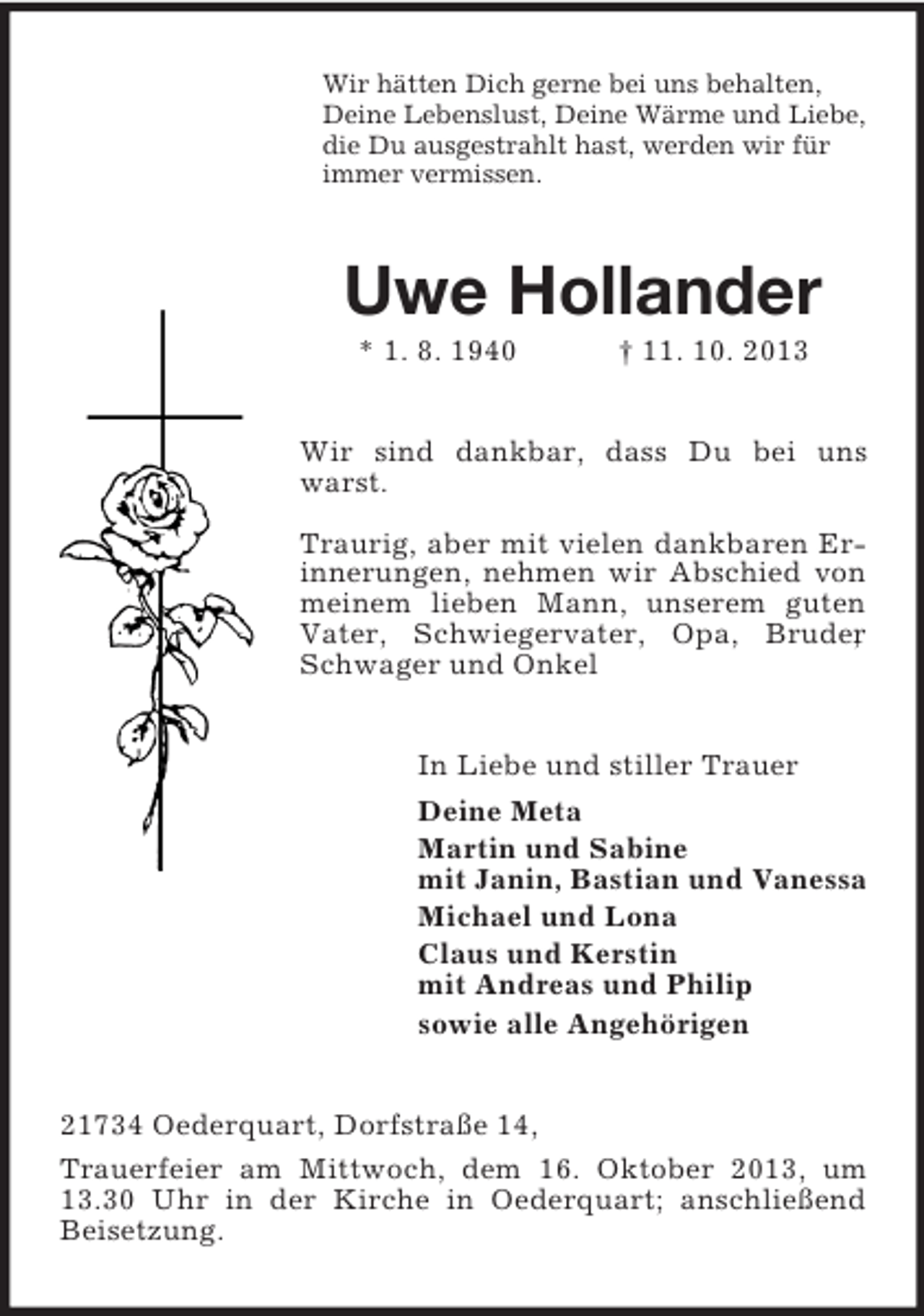 <p>Wir hätten Dich gerne bei uns behalten,<br />Deine Lebenslust, Deine Wärme und Liebe,<br />die Du ausgestrahlt hast, werden wir für<br />immer vermissen.</p><p>Uwe Hollander<br />* 1. 8. 1940</p><p>† 11. 10. 2013</p><p>Wir sind dankbar, dass Du bei uns<br />warst.<br />Traurig, aber mit vielen dankbaren Erinnerungen, nehmen wir Abschied von<br />meinem lieben Mann, unserem guten<br />Vater, Schwiegervater, Opa, Bruder<br />,<br />Schwager und Onkel<br />In Liebe und stiller Trauer<br />Deine Meta<br />Martin und Sabine<br />mit Janin, Bastian und Vanessa<br />Michael und Lona<br />Claus und Kerstin<br />mit Andreas und Philip<br />sowie alle Angehörigen<br />21734 Oederquart, Dorfstraße 14,<br />Trauerfeier am Mittwoch, dem 16. Oktober 2013, um<br />13.30 Uhr in der Kirche in Oederquart; anschließend<br />Beisetzung.</p>