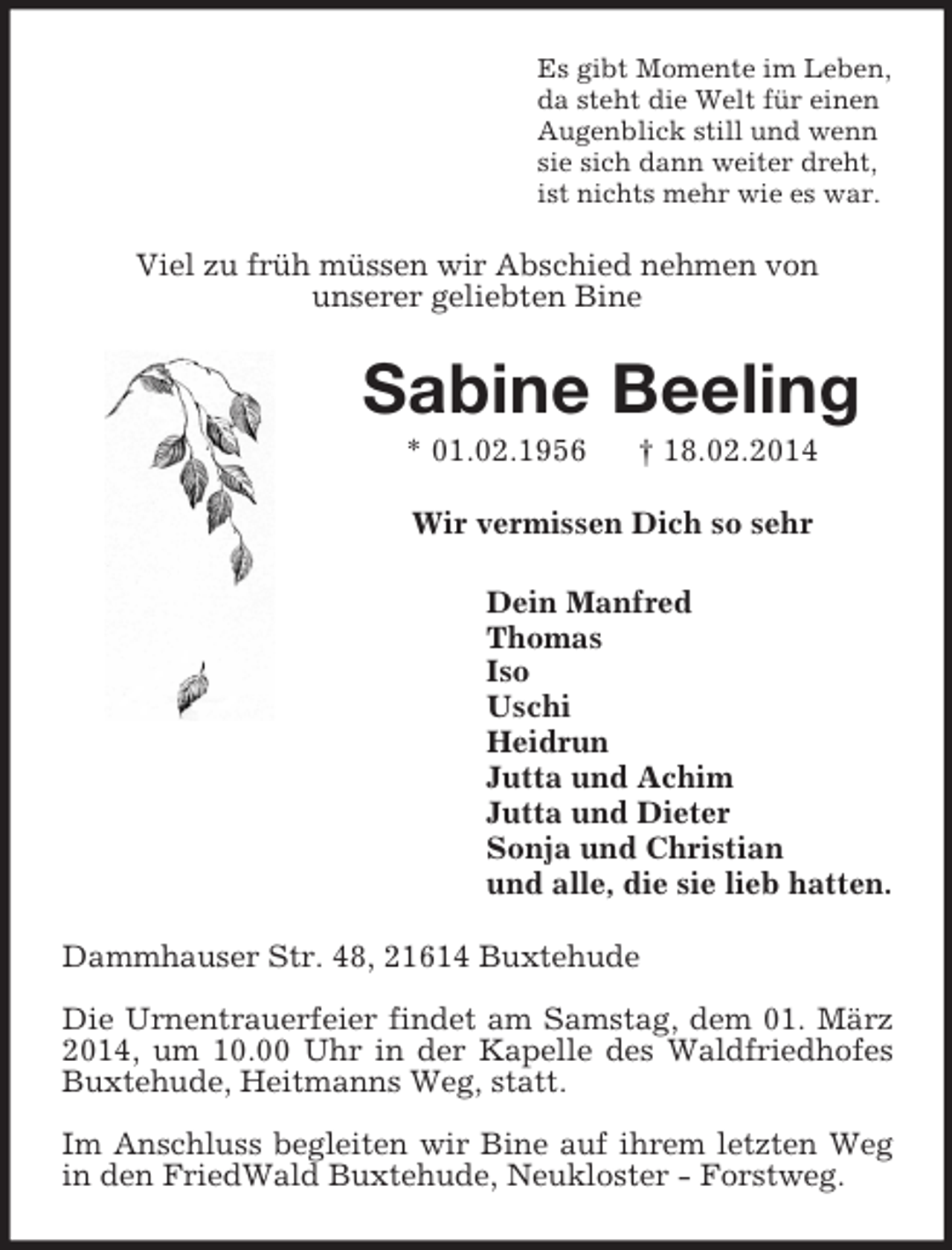 <p>Es gibt Momente im Leben,<br />da steht die Welt für einen<br />Augenblick still und wenn<br />sie sich dann weiter dreht,<br />ist nichts mehr wie es war.<br />Viel zu früh müssen wir Abschied nehmen von<br />unserer geliebten Bine<br />Sabine Beeling<br />* 01.02.1956 † 18.02.2014<br />Wir vermissen Dich so sehr<br />Dein Manfred<br />Thomas<br />Iso<br />Uschi<br />Heidrun<br />Jutta und Achim<br />Jutta und Dieter<br />Sonja und Christian<br />und alle, die sie lieb hatten.<br />Dammhauser Str. 48, 21614 Buxtehude</p><p>Die Urnentrauerfeier findet am Samstag, dem 01. März 2014, um 10.00 Uhr in der Kapelle des Waldfriedhofes Buxtehude, Heitmanns Weg, statt.</p><p>Im Anschluss begleiten wir Bine auf ihrem letzten Weg in den FriedWald Buxtehude, Neukloster - Forstweg.</p>