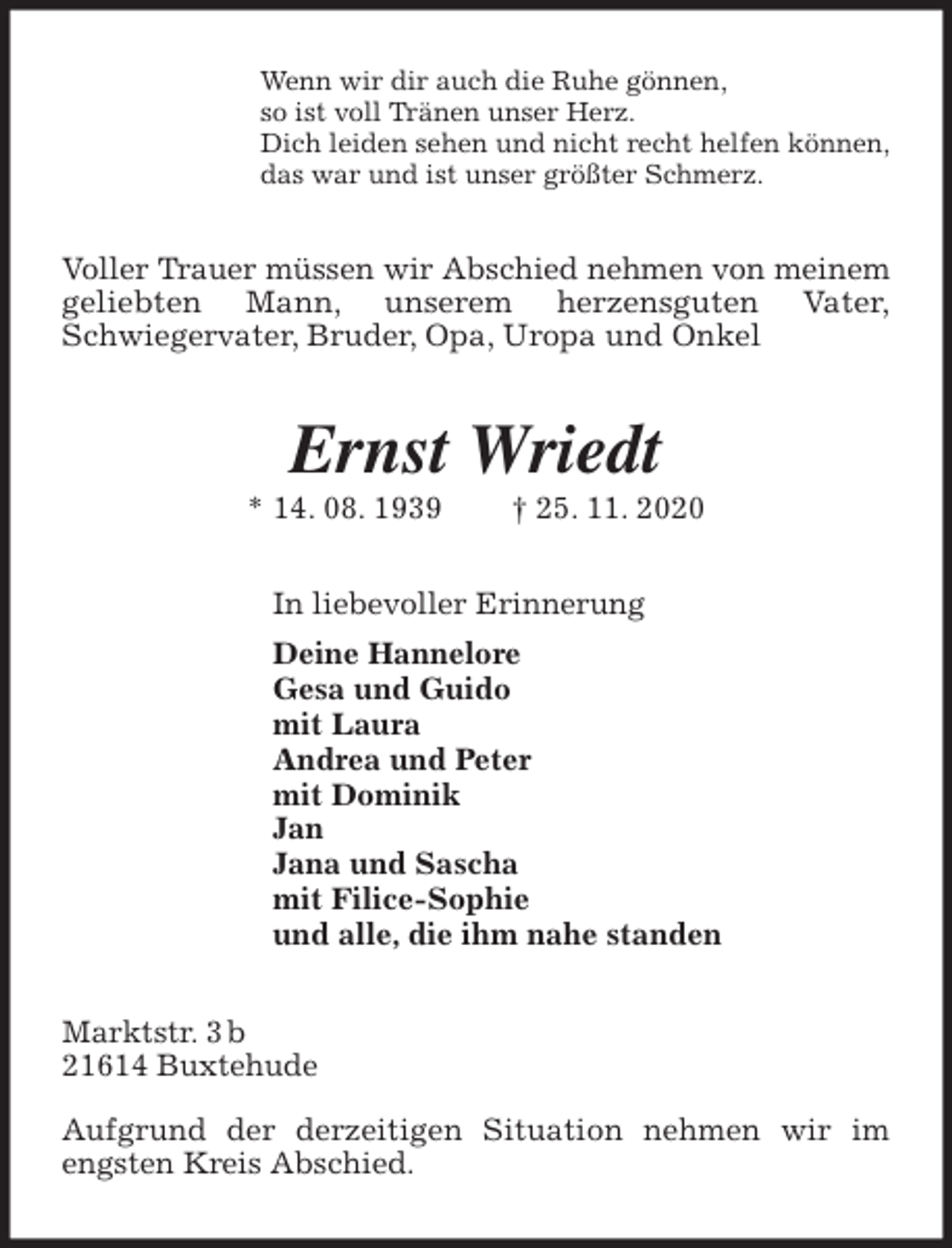 <p>Wenn wir dir auch die Ruhe gönnen,<br />so ist voll Tränen unser Herz.<br />Dich leiden sehen und nicht recht helfen können,<br />das war und ist unser größter Schmerz.<br />Voller Trauer müssen wir Abschied nehmen von meinem geliebten Mann, unserem herzensguten Vater,<br />Schwiegervater, Bruder, Opa, Uropa und Onkel<br />Ernst Wriedt<br />* 14. 08. 1939 † 25. 11. 2020<br />In liebevoller Erinnerung<br />Deine Hannelore<br />Gesa und Guido<br />mit Laura<br />Andrea und Peter<br />mit Dominik<br />Jan<br />Jana und Sascha<br />mit Filice-Sophie<br />und alle, die ihm nahe standen<br />Marktstr. 3 b<br />21614 Buxtehude</p>
<p>Aufgrund der derzeitigen Situation nehmen wir im engsten Kreis Abschied.</p>