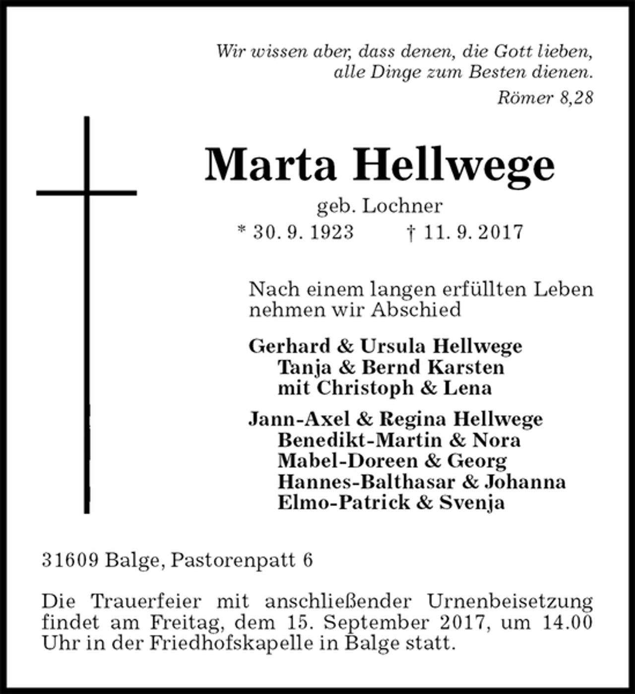 <p>Wir wissen aber, dass denen, die Gott lieben,<br />alle Dinge zum Besten dienen.<br />Römer 8,28<br />Marta Hellwege<br />geb. Lochner<br />* 30. 9. 1923 † 11. 9. 2017<br />Nach einem langen erfüllten Leben<br />nehmen wir Abschied<br />Gerhard &amp; Ursula Hellwege<br />Tanja &amp; Bernd Karsten<br />mit Christoph &amp; Lena<br />Jann-Axel &amp; Regina Hellwege<br />Benedikt-Martin &amp; Nora<br />Mabel-Doreen &amp; Georg<br />Hannes-Balthasar &amp; Johanna<br />Elmo-Patrick &amp; Svenja<br />31609 Balge, Pastorenpatt 6</p>
<p>Die Trauerfeier mit anschließender Urnenbeisetzung findet am Freitag, dem 15. September 2017, um 14.00 Uhr in der Friedhofskapelle in Balge statt.</p>