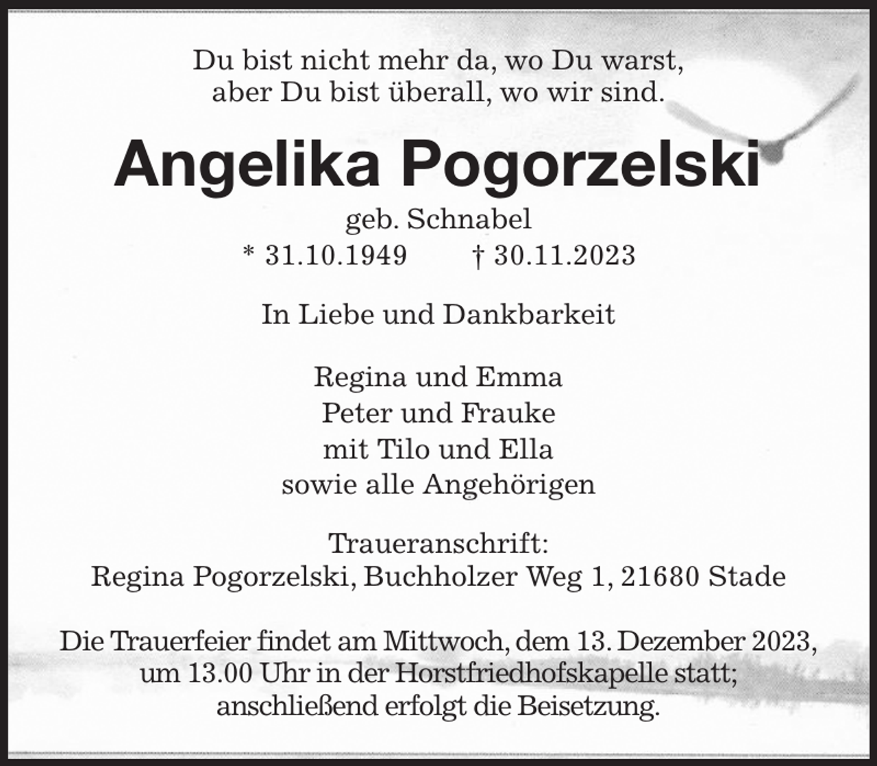 <p>Du bist nicht mehr da, wo Du warst,<br />aber Du bist überall, wo wir sind.<br />Angelika Pogorzelski<br />geb. Schnabel<br />* 31.10.1949 † 30.11.2023<br />In Liebe und Dankbarkeit<br />Regina und Emma<br />Peter und Frauke<br />mit Tilo und Ella<br />sowie alle Angehörigen<br />Traueranschrift:<br />Regina Pogorzelski, Buchholzer Weg 1, 21680 Stade</p><p>Die Trauerfeier findet am Mittwoch, dem 13. Dezember 2023,<br />um 13.00 Uhr in der Horstfriedhofskapelle statt;<br />anschließend erfolgt die Beisetzung.</p>