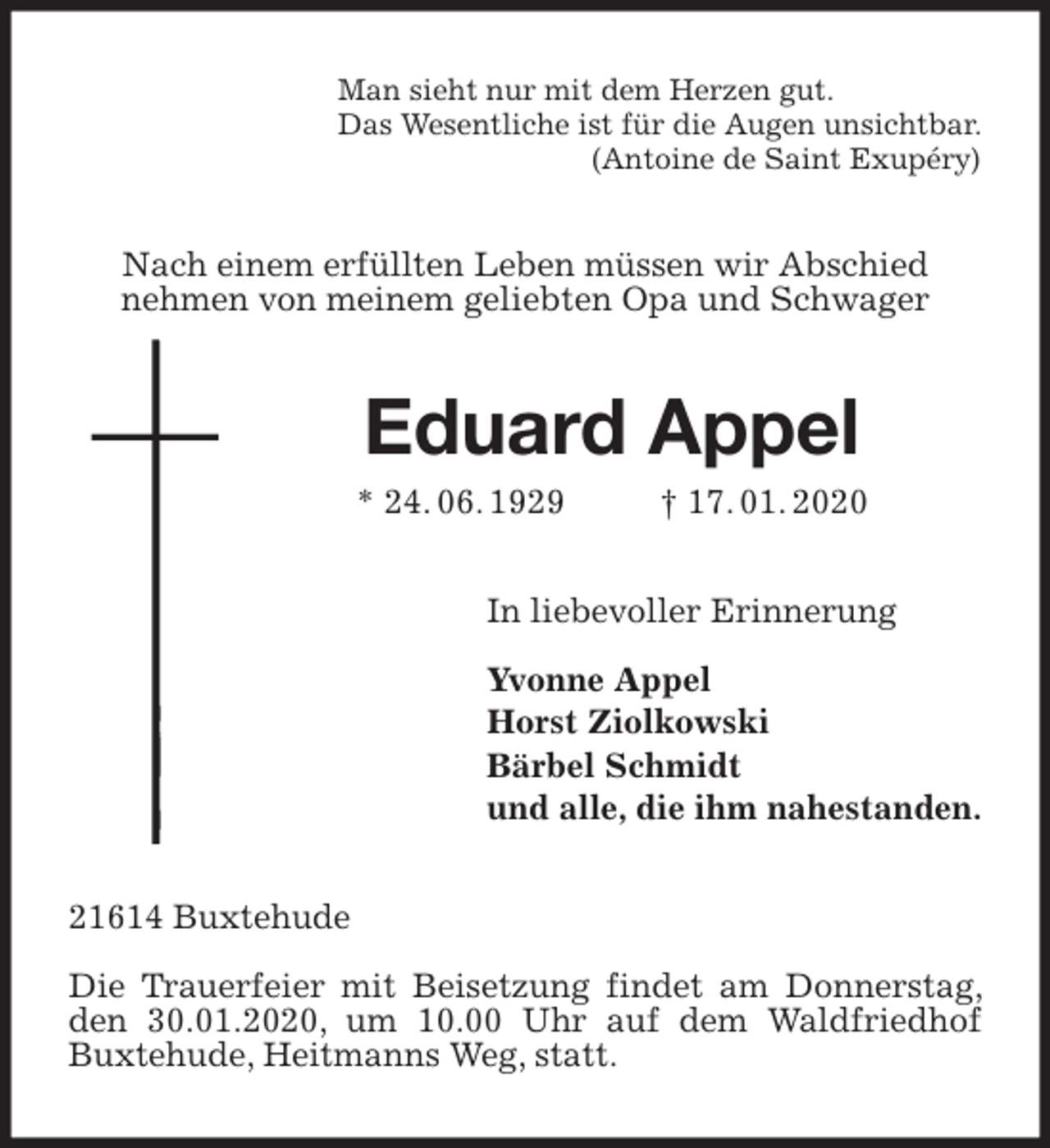 <p>Man sieht nur mit dem Herzen gut.<br />Das Wesentliche ist für die Augen unsichtbar.<br />(Antoine de Saint Exupéry)<br />Nach einem erfüllten Leben müssen wir Abschied<br />nehmen von meinem geliebten Opa und Schwager<br />Eduard Appel<br />* 24. 06. 1929 † 17. 01. 2020<br />In liebevoller Erinnerung</p>
<p>Yvonne Appel<br />Horst Ziolkowski<br />Bärbel Schmidt<br />und alle, die ihm nahestanden.<br />21614 Buxtehude</p>
<p>Die Trauerfeier mit Beisetzung findet am Donnerstag, den 30.01.2020, um 10.00 Uhr auf dem Waldfriedhof Buxtehude, Heitmanns Weg, statt.</p>