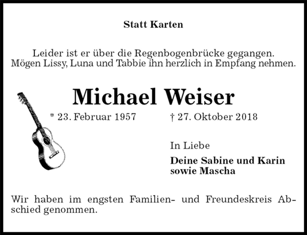 <p>Statt Karten<br />Leider ist er über die Regenbogenbrücke gegangen.<br />Mögen Lissy, Luna und Tabbie ihn herzlich in Empfang nehmen.<br />Michael Weiser<br />* 23. Februar 1957 † 27. Oktober 2018<br />In Liebe<br />Deine Sabine und Karin<br />sowie Mascha<br />Wir haben im engsten Familien- und Freundeskreis Abschied genommen.</p>