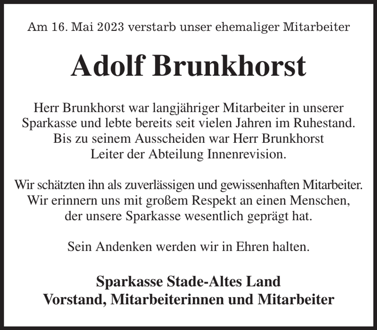 <p>Am 16. Mai 2023 verstarb unser ehemaliger Mitarbeiter<br />Adolf Brunkhorst<br />Herr Brunkhorst war langjähriger Mitarbeiter in unserer<br />Sparkasse und lebte bereits seit vielen Jahren im Ruhestand. Bis zu seinem Ausscheiden war Herr Brunkhorst<br />Leiter der Abteilung Innenrevision.</p><p>Wir schätzten ihn als zuverlässigen und gewissenhaften Mitarbeiter.<br />Wir erinnern uns mit großem Respekt an einen Menschen,<br />der unsere Sparkasse wesentlich geprägt hat.</p><p>Sein Andenken werden wir in Ehren halten.<br />Sparkasse Stade-Altes Land<br />Vorstand, Mitarbeiterinnen und Mitarbeiter</p>