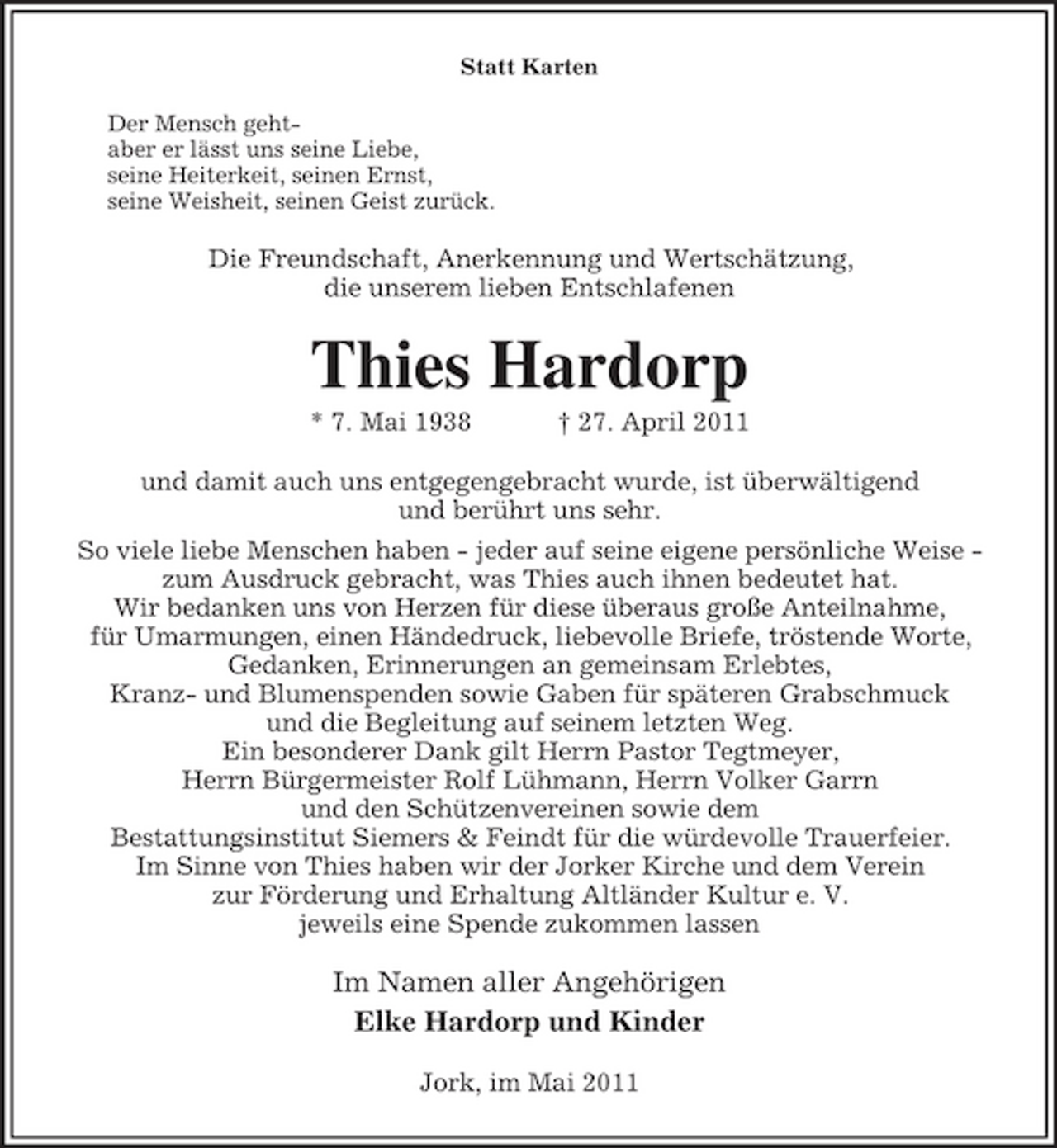 <p>Statt Karten Der Mensch gehtaber er lässt uns seine Liebe, seine Heiterkeit, seinen Ernst, seine Weisheit, seinen Geist zurück.</p><p>Die Freundschaft, Anerkennung und Wertschätzung, die unserem lieben Entschlafenen</p><p>Thies Hardorp<br />* 7. Mai 1938 † 27. April 2011 und damit auch uns entgegengebracht wurde, ist überwältigend und berührt uns sehr. So viele liebe Menschen haben - jeder auf seine eigene persönliche Weise zum Ausdruck gebracht, was Thies auch ihnen bedeutet hat. Wir bedanken uns von Herzen für diese überaus große Anteilnahme, für Umarmungen, einen Händedruck, liebevolle Briefe, tröstende Worte, Gedanken, Erinnerungen an gemeinsam Erlebtes, Kranz- und Blumenspenden sowie Gaben für späteren Grabschmuck und die Begleitung auf seinem letzten Weg. Ein besonderer Dank gilt Herrn Pastor Tegtmeyer, Herrn Bürgermeister Rolf Lühmann, Herrn Volker Garrn und den Schützenvereinen sowie dem Bestattungsinstitut Siemers &amp; Feindt für die würdevolle Trauerfeier. Im Sinne von Thies haben wir der Jorker Kirche und dem Verein zur Förderung und Erhaltung Altländer Kultur e. V. jeweils eine Spende zukommen lassen</p><p>Im Namen aller Angehörigen Elke Hardorp und Kinder<br />Jork, im Mai 2011</p>