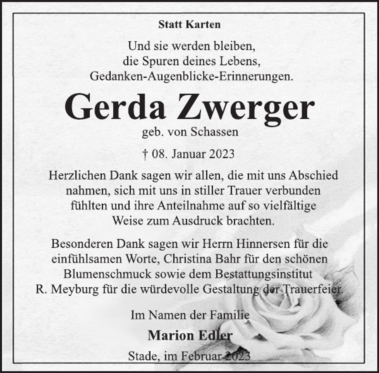 <p>Statt Karten<br />Und sie werden bleiben,<br />die Spuren deines Lebens,<br />Gedanken-Augenblicke-Erinnerungen.<br />Gerda Zwerger<br />geb. von Schassen<br />08.02.2023<br />Herzlichen Dank sagen wir allen, die mit uns Abschied<br />nahmen, sich mit uns in stiller Trauer verbunden<br />fühlten und ihre Anteilnahme auf so vielfältige<br />Weise zum Ausdruck brachten.<br />Besonderen Dank sagen wir Herrn Hinnersen für die<br />einfühlsamen Worte, Christina Bahr für den schönen<br />Blumenschmuck sowie dem Bestattungsinstitut<br />R. Meyburg für die würdevolle Gestaltung der Trauerfeier.<br />Im Namen der Familie<br />Marion Edler<br />Stade, im Februar 2023</p>
