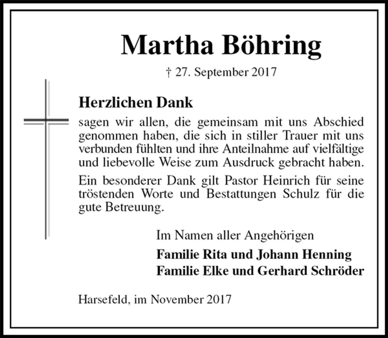 <p>Martha Böhring<br />† 27. September 2017<br />Herzlichen Dank<br />sagen wir allen, die gemeinsam mit uns Abschied genommen haben, die sich in stiller Trauer mit uns<br />verbunden fühlten und ihre Anteilnahme auf vielfältige und liebevolle Weise zum Ausdruck gebracht haben.<br />Ein besonderer Dank gilt Pastor Heinrich für seine<br />tröstenden Worte und Bestattungen Schulz für die gute Betreuung.<br />Im Namen aller Angehörigen<br />Familie Rita und Johann Henning<br />Familie Elke und Gerhard Schröder<br />Harsefeld, im November 2017</p>