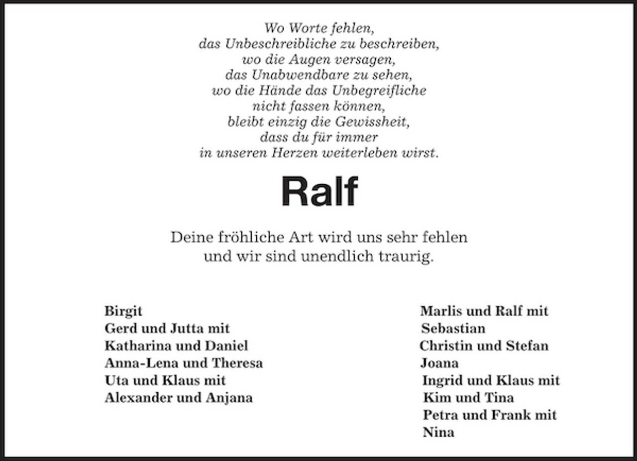 <p>Wo Worte fehlen,<br />das Unbeschreibliche zu beschreiben,<br />wo die Augen versagen,<br />das Unabwendbare zu sehen,<br />wo die Hände das Unbegreifliche<br />nicht fassen können,<br />bleibt einzig die Gewissheit,<br />dass du für immer<br />in unseren Herzen weiterleben wirst.<br />Ralf<br />Deine fröhliche Art wird uns sehr fehlen<br />und wir sind unendlich traurig.</p><p>Birgit Marlis und Ralf mit<br />Gerd und Jutta mit Sebastian<br />Katharina und Daniel Christin und Stefan<br />Anna-Lena und Theresa Joana<br />Uta und Klaus mit Ingrid und Klaus mit<br />Alexander und Anjana Kim und Tina<br />Petra und Frank mit<br />Nina</p>