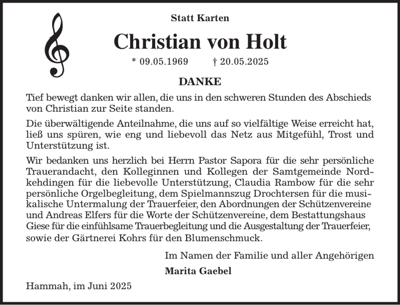 <p>Statt Karten<br />Christian von Holt<br />* 09.05.1969 † 20.05.2025<br />DANKE<br />Tief bewegt danken wir allen, die uns in den schweren Stunden des Abschieds von Christian zur Seite standen.<br />Die überwältigende Anteilnahme, die uns auf so vielfältige Weise erreicht hat,<br />ließ uns spüren, wie eng und liebevoll das Netz aus Mitgefühl, Trost und<br />Unterstützung ist.<br />Wir bedanken uns herzlich bei Herrn Pastor Sapora für die sehr persönliche<br />Trauerandacht, den Kolleginnen und Kollegen der Samtgemeinde Nord-<br />kehdingen für die liebevolle Unterstützung, Claudia Rambow für die sehr<br />persönliche Orgelbegleitung, dem Spielmannszug Drochtersen für die musikalische Untermalung der Trauerfeier, den Abordnungen der Schützenvereine und Andreas Elfers für die Worte der Schützenvereine, dem Bestattungshaus Giese für die einfühlsame Trauerbegleitung und die Ausgestaltung der Trauerfeier, sowie der Gärtnerei Kohrs für den Blumenschmuck.<br />Im Namen der Familie und aller Angehörigen<br />Marita Gaebel<br />Hammah, im Juni 2025</p>