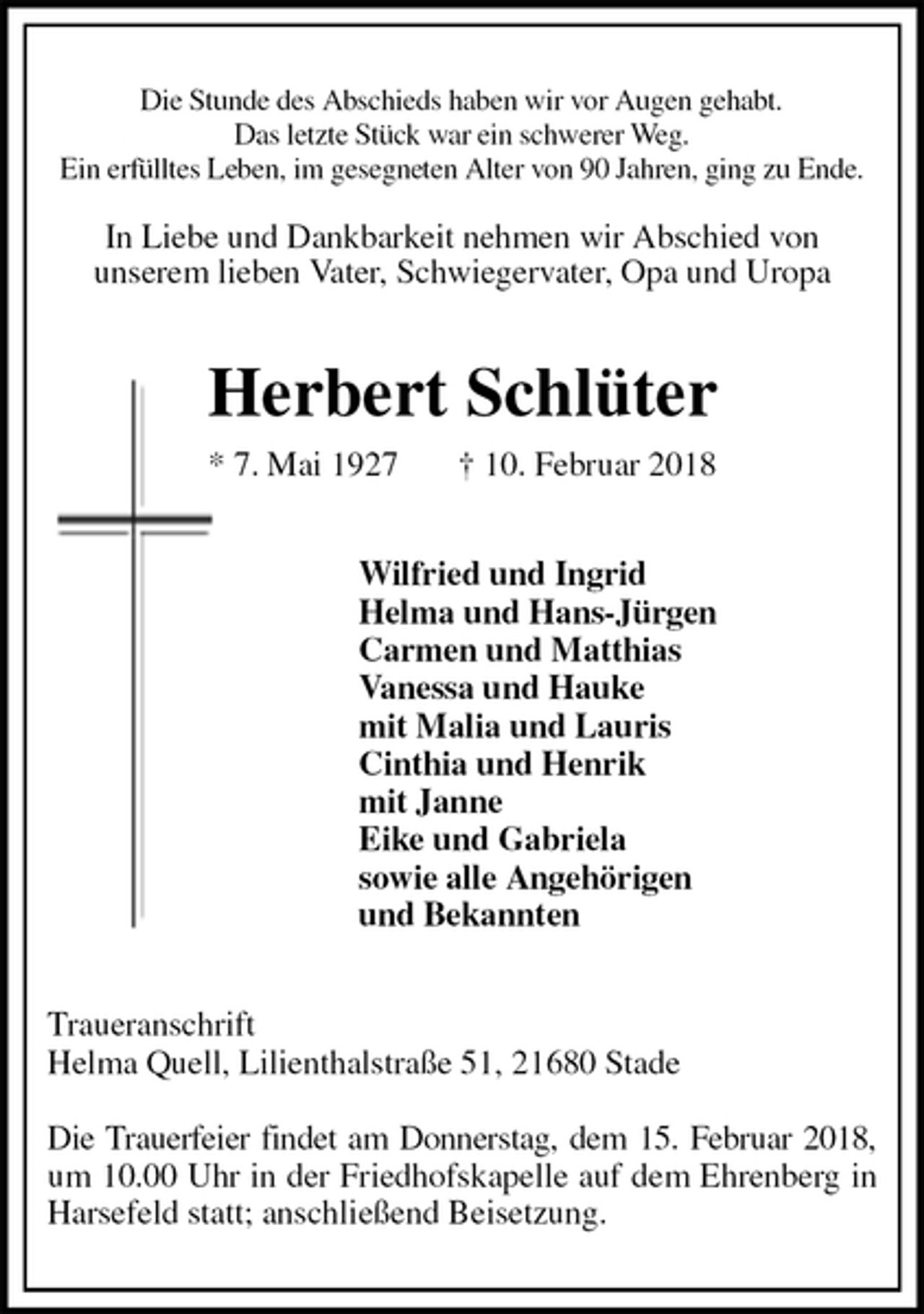 <p>Die Stunde des Abschieds haben wir vor Augen gehabt.<br />Das letzte Stück war ein schwerer Weg.<br />Ein erfülltes Leben, im gesegneten Alter von 90 Jahren, ging zu Ende.</p>
<p>In Liebe und Dankbarkeit nehmen wir Abschied von<br />unserem lieben Vater, Schwiegervater, Opa und Uropa<br />Herbert Schlüter<br />* 7. Mai 1927 † 10. Februar 2018<br />Wilfried und Ingrid<br />Helma und Hans-Jürgen<br />Carmen und Matthias<br />Vanessa und Hauke<br />mit Malia und Lauris<br />Cinthia und Henrik<br />mit Janne<br />Eike und Gabriela<br />sowie alle Angehörigen<br />und Bekannten<br />Traueranschrift<br />Helma Quell, Lilienthalstraße 51, 21680 Stade</p>
<p>Die Trauerfeier findet am Donnerstag, dem 15. Februar 2018, um 10.00 Uhr in der Friedhofskapelle auf dem Ehrenberg in Harsefeld statt; anschließend Beisetzung.</p>