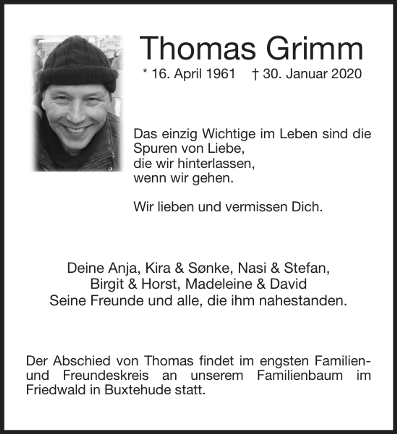 <p>Thomas Grimm<br />* 16. April 1961 † 30. Januar 2020<br />Das einzig Wichtige im Leben sind die Spuren von Liebe,<br />die wir hinterlassen,<br />wenn wir gehen.</p>
<p>Wir lieben und vermissen Dich.<br />Deine Anja, Kira &amp; Sønke, Nasi &amp; Stefan,<br />Birgit &amp; Horst, Madeleine &amp; David<br />Seine Freunde und alle, die ihm nahestanden.<br />Der Abschied von Thomas findet im engsten Familien- und Freundeskreis an unserem Familienbaum im<br />Friedwald in Buxtehude statt.</p>