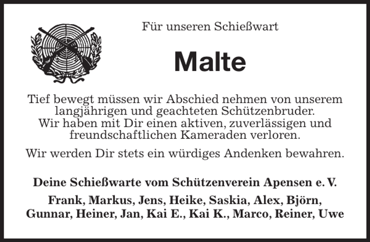 <p>Für unseren Schießwart<br />Malte<br />Tief bewegt müssen wir Abschied nehmen von unserem langjährigen und geachteten Schützenbruder.<br />Wir haben mit Dir einen aktiven, zuverlässigen und freundschaftlichen Kameraden verloren.<br />Wir werden Dir stets ein würdiges Andenken bewahren.<br />Deine Schießwarte vom Schützenverein Apensen e. V.<br />Frank, Markus, Jens, Heike, Saskia, Alex, Björn,<br />Gunnar, Heiner, Jan, Kai E., Kai K., Marco, Reiner, Uwe</p>
