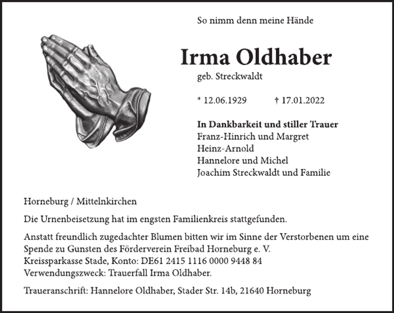 <p>So nimm denn meine Hände<br />Irma Oldhaber<br />geb. Streckwaldt<br />* 12.06.1929 † 17.01.2022<br />In Dankbarkeit und stiller Trauer<br />Franz-Hinrich und Margret<br />Heinz-Arnold<br />Hannelore und Michel<br />Joachim Streckwaldt und Familie<br />Horneburg / Mittelnkirchen<br />Die Urnenbeisetzung hat im engsten Familienkreis stattgefunden.<br />Anstatt freundlich zugedachter Blumen bitten wir im Sinne der Verstorbenen um eine Spende zu Gunsten des Förderverein Freibad Horneburg e. V.<br />Kreissparkasse Stade, Konto: DE61 2415 1116 0000 9448 84<br />Verwendungszweck: Trauerfall Irma Oldhaber.<br />Traueranschrift: Hannelore Oldhaber, Stader Str. 14b, 21640 Horneburg</p>