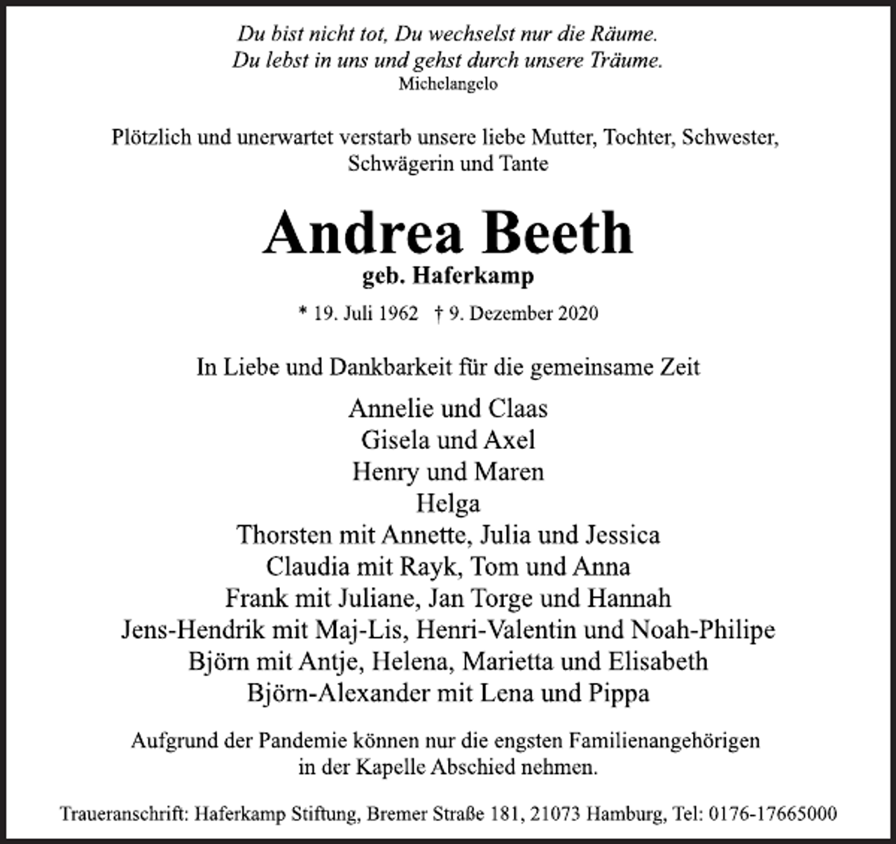 <p>Du bist nicht tot, Du wechselst nur die Räume.<br />Du lebst in uns und gehst durch unsere Träume.<br />Michelangelo<br />Plötzlich und unerwartet verstarb unsere liebe Mutter, Tochter, Schwester,<br />Schwägerin und Tante<br />Andrea Beeth<br />geb. Haferkamp<br />* 19. Juli 1962 † 9. Dezember 2020<br />In Liebe und Dankbarkeit für die gemeinsame Zeit<br />Annelie und Claas<br />Gisela und Axel<br />Henry und Maren<br />Helga<br />Thorsten mit Annette, Julia und Jessica<br />Claudia mit Rayk, Tom und Anna<br />Frank mit Juliane, Jan Torge und Hannah<br />Jens-Hendrik mit Maj-Lis, Henri-Valentin und Noah-Philipe<br />Björn mit Antje, Helena, Marietta und Elisabeth<br />Björn-Alexander mit Lena und Pippa</p>
<p>Aufgrund der Pandemie können nur die engsten Familienangehörigen<br />in der Kapelle Abschied nehmen.<br />Traueranschrift: Haferkamp Stiftung, Bremer Straße 181, 21073 Hamburg, Tel: 0176-17665000</p>