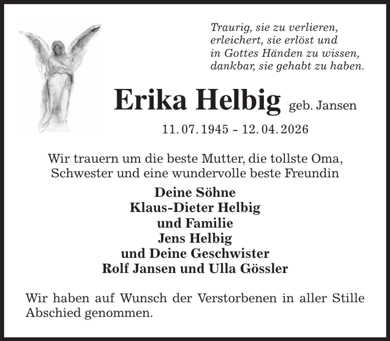 <p>Traurig, sie zu verlieren,<br />erleichert, sie erlöst und<br />in Gottes Händen zu wissen,<br />dankbar, sie gehabt zu haben.<br />Erika Helbig geb. Jansen<br />11. 07. 1945 - 12. 04. 2026<br />Wir trauern um die beste Mutter, die tollste Oma, Schwester und eine wundervolle beste Freundin<br />Deine Söhne<br />Klaus-Dieter Helbig<br />und Familie<br />Jens Helbig<br />und Deine Geschwister<br />Rolf Jansen und Ulla Gössler<br />Wir haben auf Wunsch der Verstorbenen in aller Stille Abschied genommen.</p>