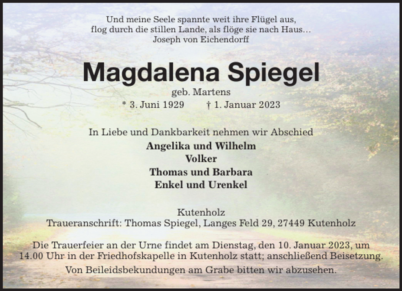 <p>Und meine Seele spannte weit ihre Flügel aus,<br />flog durch die stillen Lande, als flöge sie nach Haus…<br />Joseph von Eichendorff<br />Magdalena Spiegel<br />geb. Martens<br />* 3. Juni 1929 † 1. Januar 2023<br />In Liebe und Dankbarkeit nehmen wir Abschied<br />Angelika und Wilhelm<br />Volker<br />Thomas und Barbara<br />Enkel und Urenkel<br />Kutenholz<br />Traueranschrift: Thomas Spiegel, Langes Feld 29, 27449 Kutenholz</p><p>Die Trauerfeier an der Urne findet am Dienstag, den 10. Januar 2023, um<br />14.00 Uhr in der Friedhofskapelle in Kutenholz statt; anschließend Beisetzung.<br />Von Beileidsbekundungen am Grabe bitten wir abzusehen.</p>