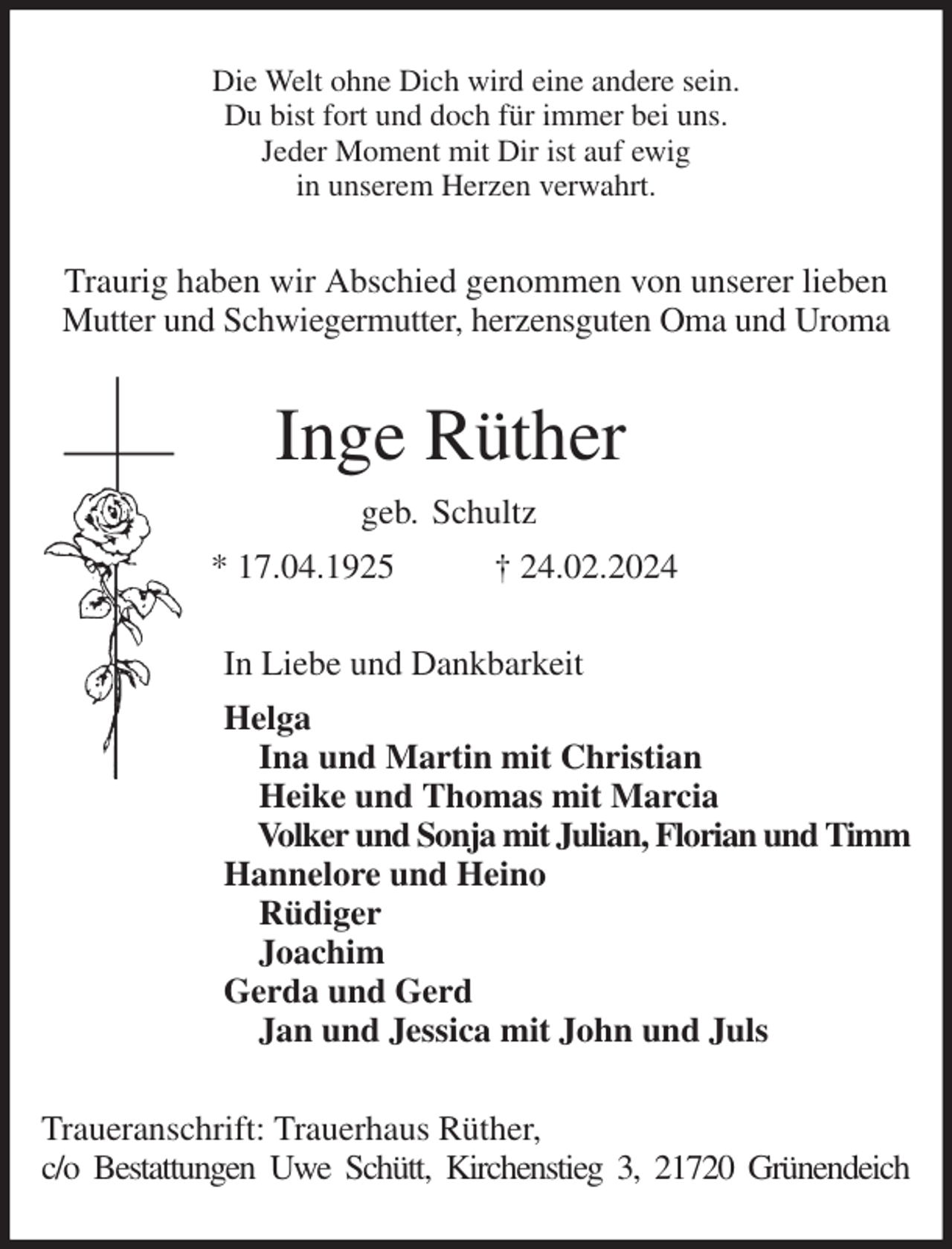 <p>Die Welt ohne Dich wird eine andere sein.<br />Du bist fort und doch für immer bei uns.<br />Jeder Moment mit Dir ist auf ewig<br />in unserem Herzen verwahrt.<br />Traurig haben wir Abschied genommen von unserer lieben Mutter und Schwiegermutter, herzensguten Oma und Uroma<br />Inge Rüther<br />geb. Schultz<br />* 17.04.1925 † 24.02.2024<br />In Liebe und Dankbarkeit<br />Helga<br />Ina und Martin mit Christian<br />Heike und Thomas mit Marcia<br />Volker und Sonja mit Julian, Florian und Timm<br />Hannelore und Heino<br />Rüdiger<br />Joachim<br />Gerda und Gerd<br />Jan und Jessica mit John und Juls<br />Traueranschrift: Trauerhaus Rüther,<br />c/o Bestattungen Uwe Schütt, Kirchenstieg 3, 21720 Grünendeich</p>