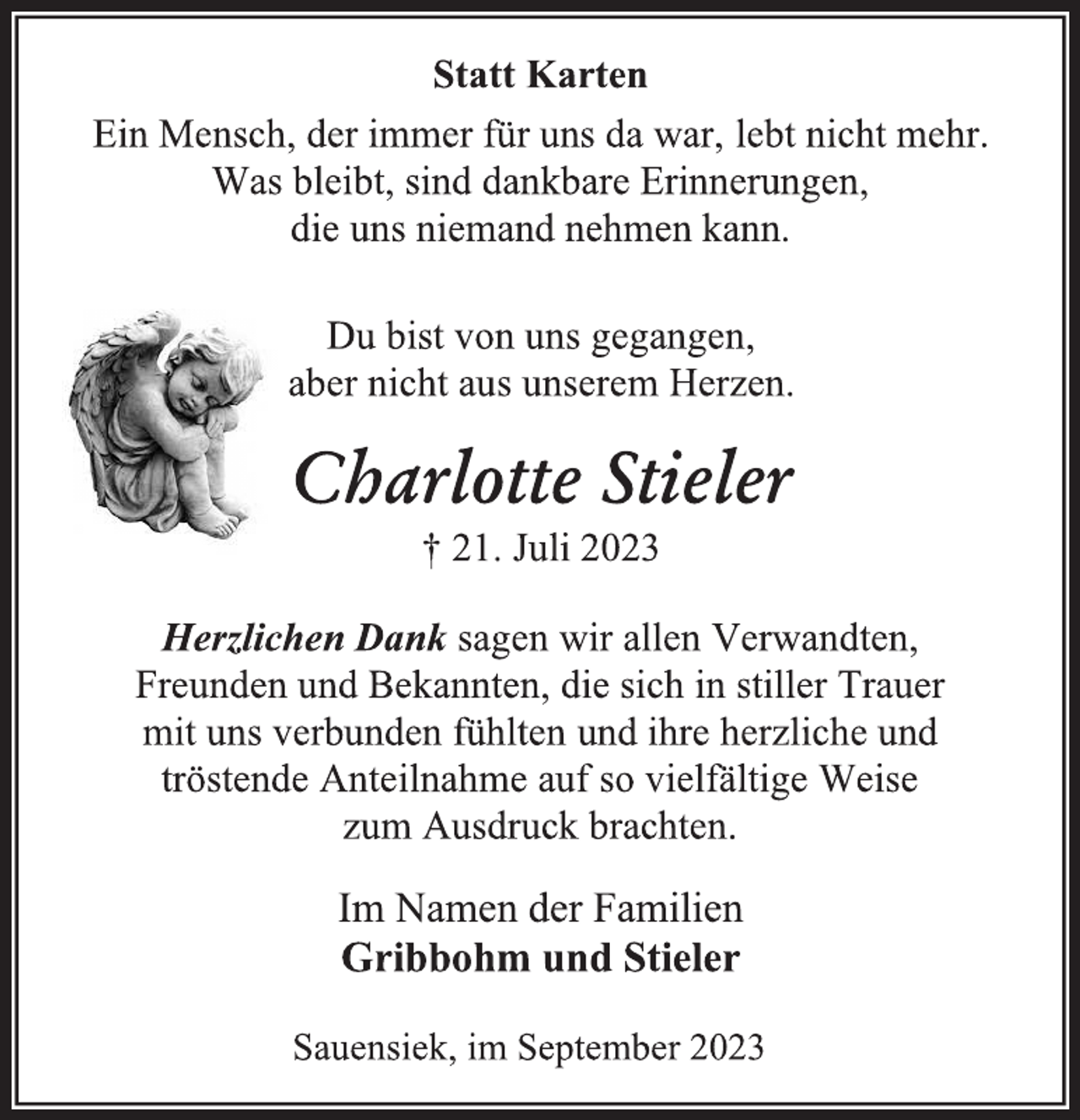 <p>Statt Karten<br />Ein Mensch, der immer für uns da war, lebt nicht mehr.<br />Was bleibt, sind dankbare Erinnerungen,<br />die uns niemand nehmen kann.<br />Du bist von uns gegangen,<br />aber nicht aus unserem Herzen.<br />Charlotte Stieler<br />† 21. Juli 2023<br />Herzlichen Dank sagen wir allen Verwandten,<br />Freunden und Bekannten, die sich in stiller Trauer<br />mit uns verbunden fühlten und ihre herzliche und<br />tröstende Anteilnahme auf so vielfältige Weise<br />zum Ausdruck brachten.<br />Im Namen der Familien<br />Gribbohm und Stieler<br />Sauensiek, im September 2023</p>