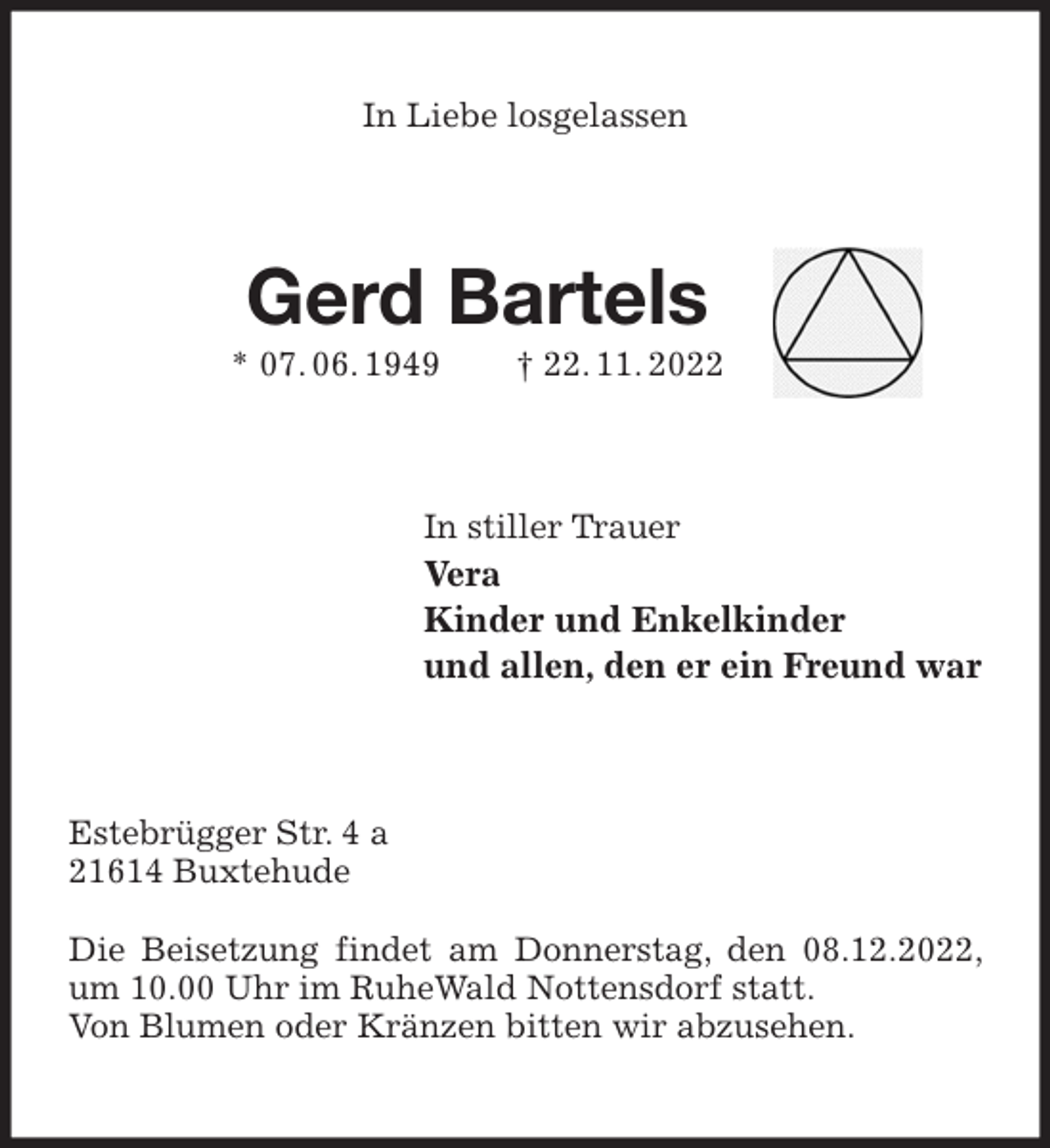 <p>In Liebe losgelassen<br />Gerd Bartels<br />* 07. 06. 1949 † 22. 11. 2022<br />In stiller Trauer<br />Vera<br />Kinder und Enkelkinder<br />und allen, den er ein Freund war<br />Estebrügger Str. 4 a<br />21614 Buxtehude</p><p>Die Beisetzung findet am Donnerstag, den 08.12.2022, um 10.00 Uhr im RuheWald Nottensdorf statt.<br />Von Blumen oder Kränzen bitten wir abzusehen.</p>