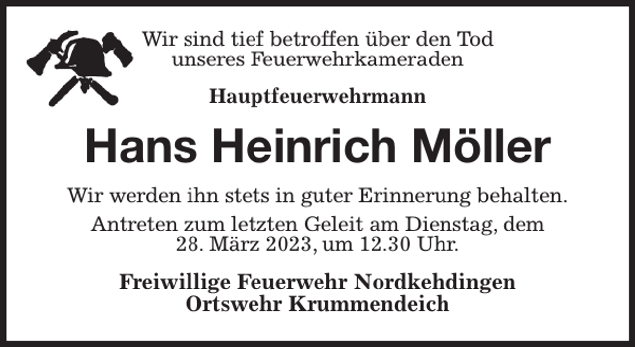 <p>Wir sind tief betroffen über den Tod<br />unseres Feuerwehrkameraden<br />Hauptfeuerwehrmann<br />Hans Heinrich Möller<br />Wir werden ihn stets in guter Erinnerung behalten.<br />Antreten zum letzten Geleit am Dienstag, dem<br />28. März 2023, um 12.30 Uhr.<br />Freiwillige Feuerwehr Nordkehdingen<br />Ortswehr Krummendeich</p>