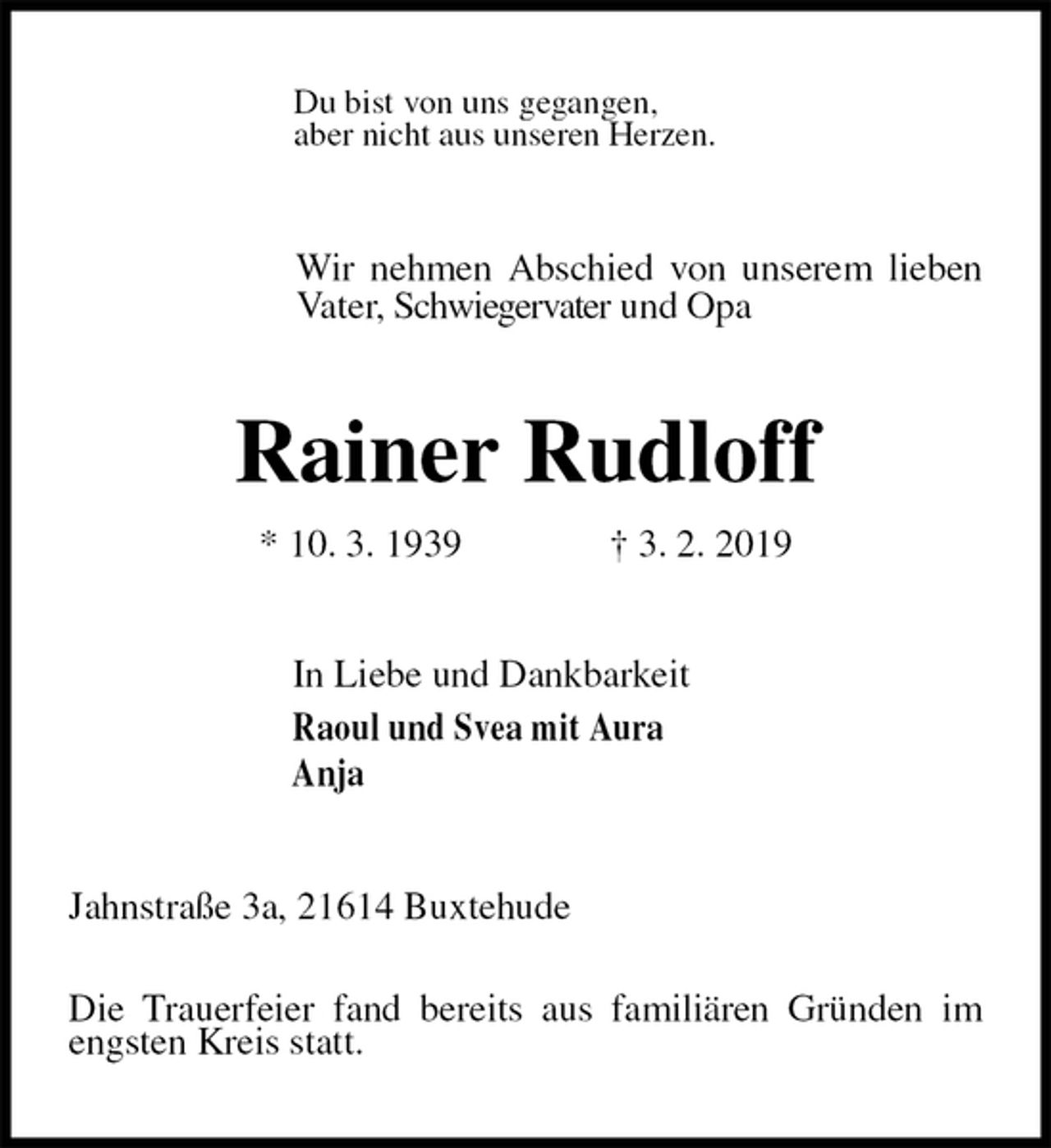 <p>Du bist von uns gegangen,<br />aber nicht aus unseren Herzen.<br />Wir nehmen Abschied von unserem lieben Vater, Schwiegervater und Opa<br />Rainer Rudloff<br />* 10. 3. 1939 † 3. 2. 2019<br />In Liebe und Dankbarkeit<br />Raoul und Svea mit Aura<br />Anja<br />Jahnstraße 3a, 21614 Buxtehude</p><p>Die Trauerfeier fand bereits aus familiären Gründen im engsten Kreis statt.</p>