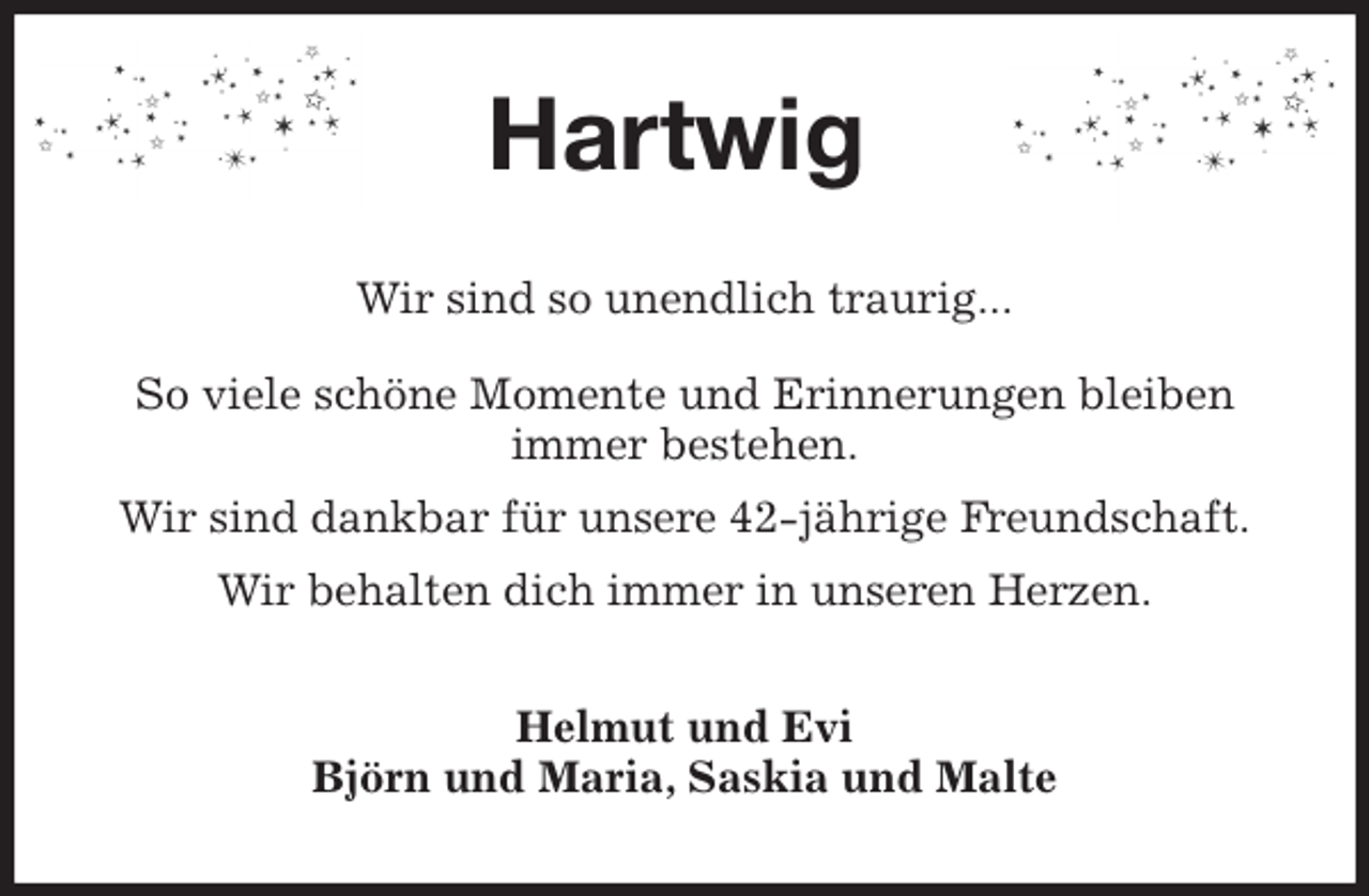 <p>Hartwig<br />Wir sind so unendlich traurig...</p>
<p>So viele schöne Momente und Erinnerungen bleiben<br />immer bestehen.<br />Wir sind dankbar für unsere 42-jährige Freundschaft.<br />Wir behalten dich immer in unseren Herzen.<br />Helmut und Evi<br />Björn und Maria, Saskia und Malte</p>
