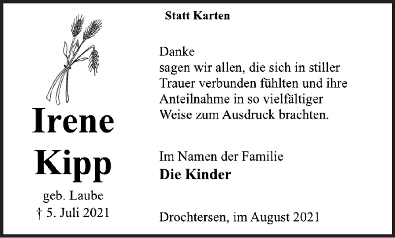 <p>Irene<br />Kipp<br />geb. Laube<br />† 5. Juli 2021<br />Statt Karten<br />Danke<br />sagen wir allen, die sich in stiller<br />Trauer verbunden fühlten und ihre<br />Anteilnahme in so vielfältiger<br />Weise zum Ausdruck brachten.<br />Im Namen der Familie<br />Die Kinder<br />Drochtersen, im August 2021</p>