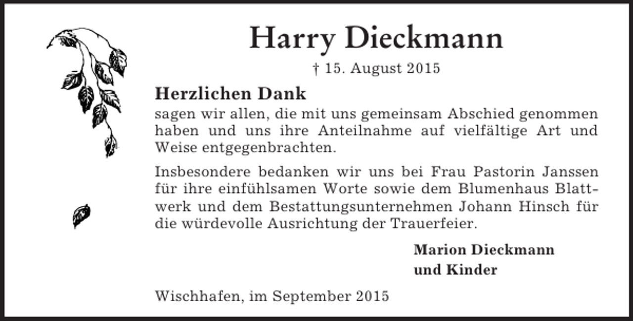 <p>Harry Dieckmann<br />† 15. August 2015<br />Herzlichen Dank<br />sagen wir allen, die mit uns gemeinsam Abschied genommen haben und uns ihre Anteilnahme auf vielfältige Art und Weise entgegenbrachten.<br />Insbesondere bedanken wir uns bei Frau Pastorin Janssen für ihre einfühlsamen Worte sowie dem Blumenhaus Blattwerk und dem Bestattungsunternehmen Johann Hinsch für die würdevolle Ausrichtung der Trauerfeier.<br />Marion Dieckmann<br />und Kinder<br />Wischhafen, im September 2015</p>