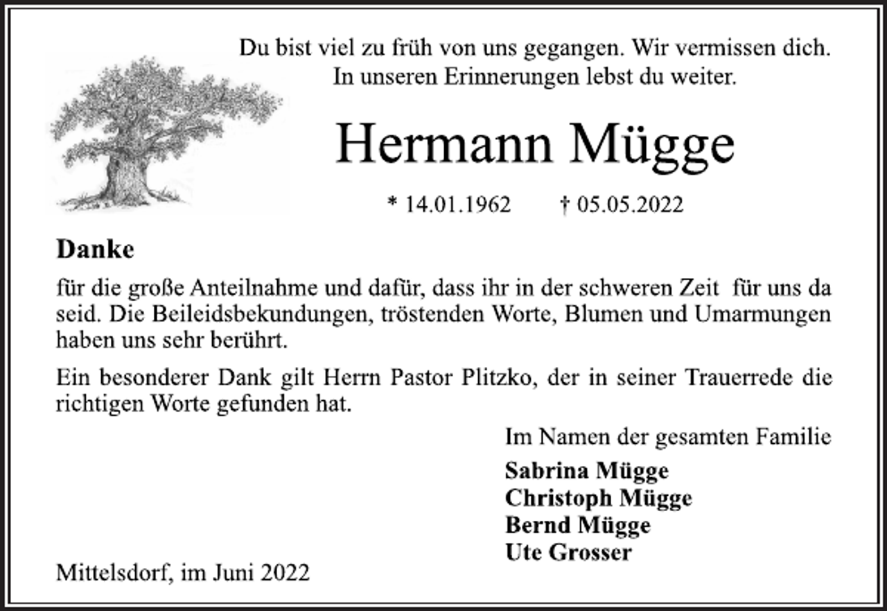 <p>Du bist viel zu früh von uns gegangen. Wir vermissen dich.<br />In unseren Erinnerungen lebst du weiter.<br />Hermann Mügge<br />* 14.01.1962 † 05.05.2022<br />Danke<br />für die große Anteilnahme und dafür, dass ihr in der schweren Zeit für uns da<br />seid. Die Beileidsbekundungen, tröstenden Worte, Blumen und Umarmungen<br />haben uns sehr berührt.<br />Ein besonderer Dank gilt Herrn Pastor Plitzko, der in seiner Trauerrede die<br />richtigen Worte gefunden hat.<br />Im Namen der gesamten Familie<br />Sabrina Mügge<br />Christoph Mügge<br />Bernd Mügge<br />Ute Grosser<br />Mittelsdorf, im Juni 2022</p>