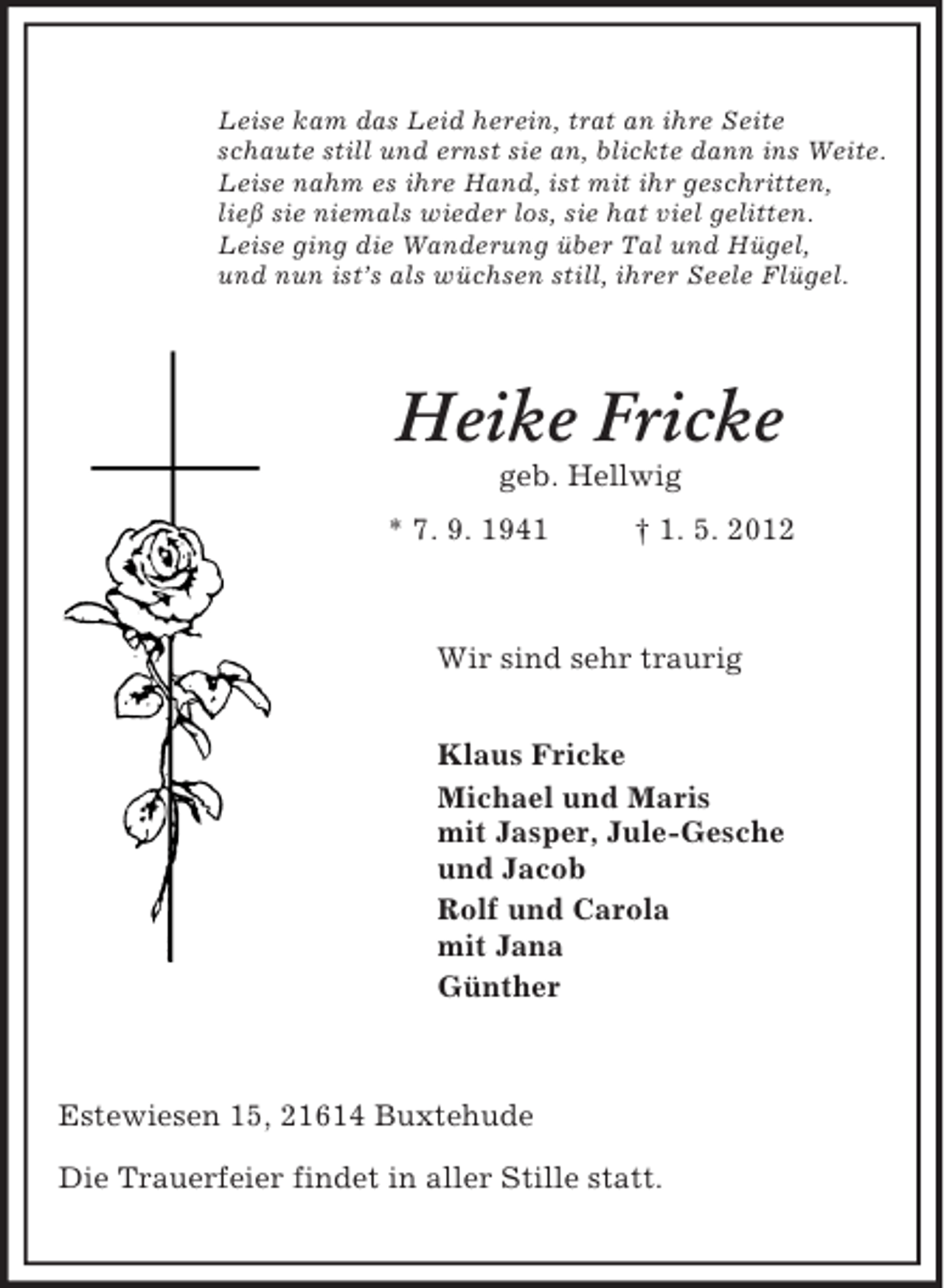 <p>Leise kam das Leid herein, trat an ihre Seite<br />schaute still und ernst sie an, blickte dann ins Weite.<br />Leise nahm es ihre Hand, ist mit ihr geschritten,<br />ließ sie niemals wieder los, sie hat viel gelitten.<br />Leise ging die Wanderung über Tal und Hügel,<br />und nun ist’s als wüchsen still, ihrer Seele Flügel.<br />Heike Fricke<br />geb. Hellwig<br />* 7. 9. 1941 † 1. 5. 2012<br />Wir sind sehr traurig</p><p>Klaus Fricke<br />Michael und Maris<br />mit Jasper, Jule-Gesche<br />und Jacob<br />Rolf und Carola<br />mit Jana<br />Günther<br />Estewiesen 15, 21614 Buxtehude</p><p>Die Trauerfeier findet in aller Stille statt.</p>