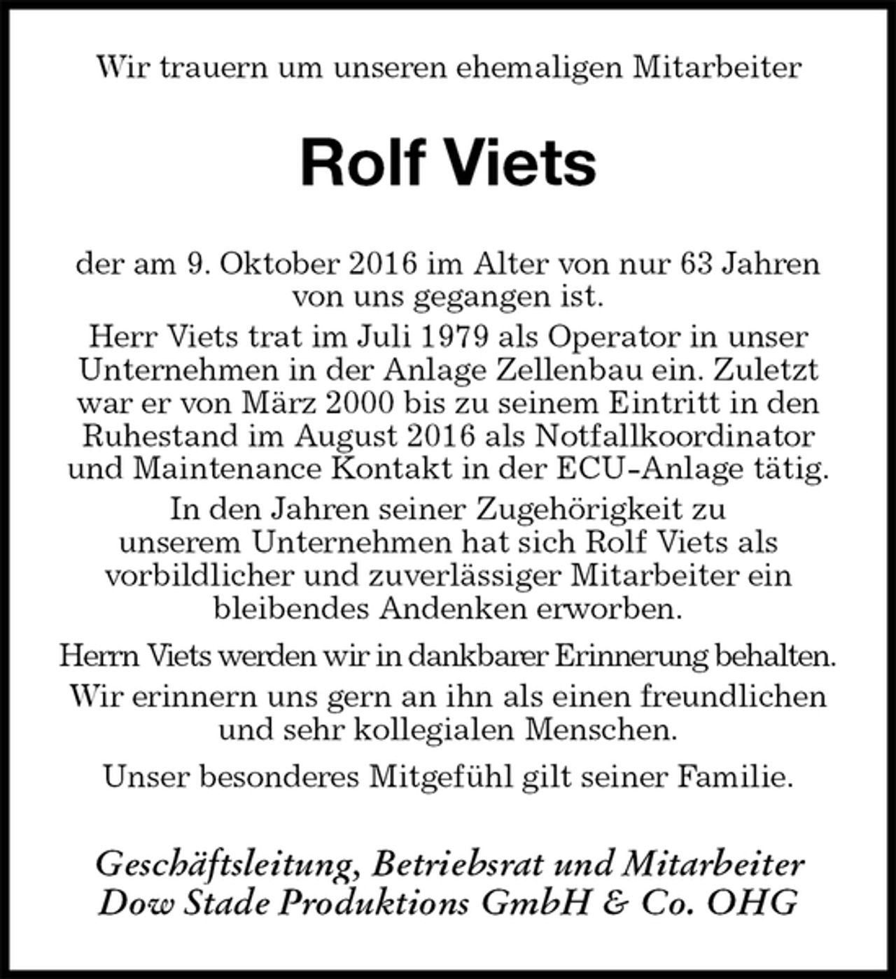 <p>Wir trauern um unseren ehemaligen Mitarbeiter<br />Rolf Viets<br />der am 9. Oktober 2016 im Alter von nur 63 Jahren von uns gegangen ist.<br />Herr Viets trat im Juli 1979 als Operator in unser Unternehmen in der Anlage Zellenbau ein. Zuletzt war er von März 2000 bis zu seinem Eintritt in den Ruhestand im August 2016 als Notfallkoordinator und Maintenance Kontakt in der ECU-Anlage tätig.<br />In den Jahren seiner Zugehörigkeit zu<br />unserem Unternehmen hat sich Rolf Viets als<br />vorbildlicher und zuverlässiger Mitarbeiter ein<br />bleibendes Andenken erworben.<br />Herrn Viets werden wir in dankbarer Erinnerung behalten.<br />Wir erinnern uns gern an ihn als einen freundlichen und sehr kollegialen Menschen.<br />Unser besonderes Mitgefühl gilt seiner Familie.<br />Geschäftsleitung, Betriebsrat und Mitarbeiter<br />Dow Stade Produktions GmbH &amp; Co. OHG</p>