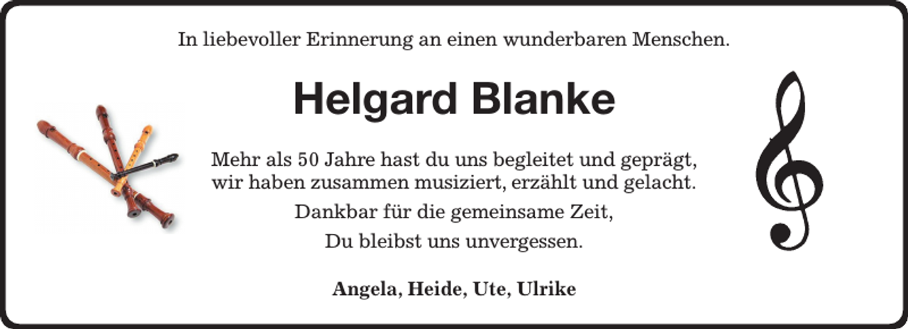 <p>In liebevoller Erinnerung an einen wunderbaren Menschen.<br />Helgard Blanke<br />Mehr als 50 Jahre hast du uns begleitet und geprägt,<br />wir haben zusammen musiziert, erzählt und gelacht.<br />Dankbar für die gemeinsame Zeit,<br />Du bleibst uns unvergessen.<br />Angela, Heide, Ute, Ulrike</p>