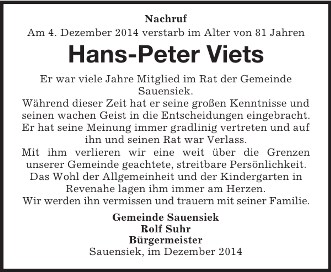 <p>Nachruf<br />Am 4. Dezember 2014 verstarb im Alter von 81 Jahren<br />Hans-Peter Viets<br />Er war viele Jahre Mitglied im Rat der Gemeinde<br />Sauensiek.<br />Während dieser Zeit hat er seine großen Kenntnisse und seinen wachen Geist in die Entscheidungen eingebracht. Er hat seine Meinung immer gradlinig vertreten und auf ihn und seinen Rat war Verlass.<br />Mit ihm verlieren wir eine weit über die Grenzen<br />unserer Gemeinde geachtete, streitbare Persönlichkeit.<br />Das Wohl der Allgemeinheit und der Kindergarten in Revenahe lagen ihm immer am Herzen.<br />Wir werden ihn vermissen und trauern mit seiner Familie.<br />Gemeinde Sauensiek<br />Rolf Suhr<br />Bürgermeister<br />Sauensiek, im Dezember 2014</p>