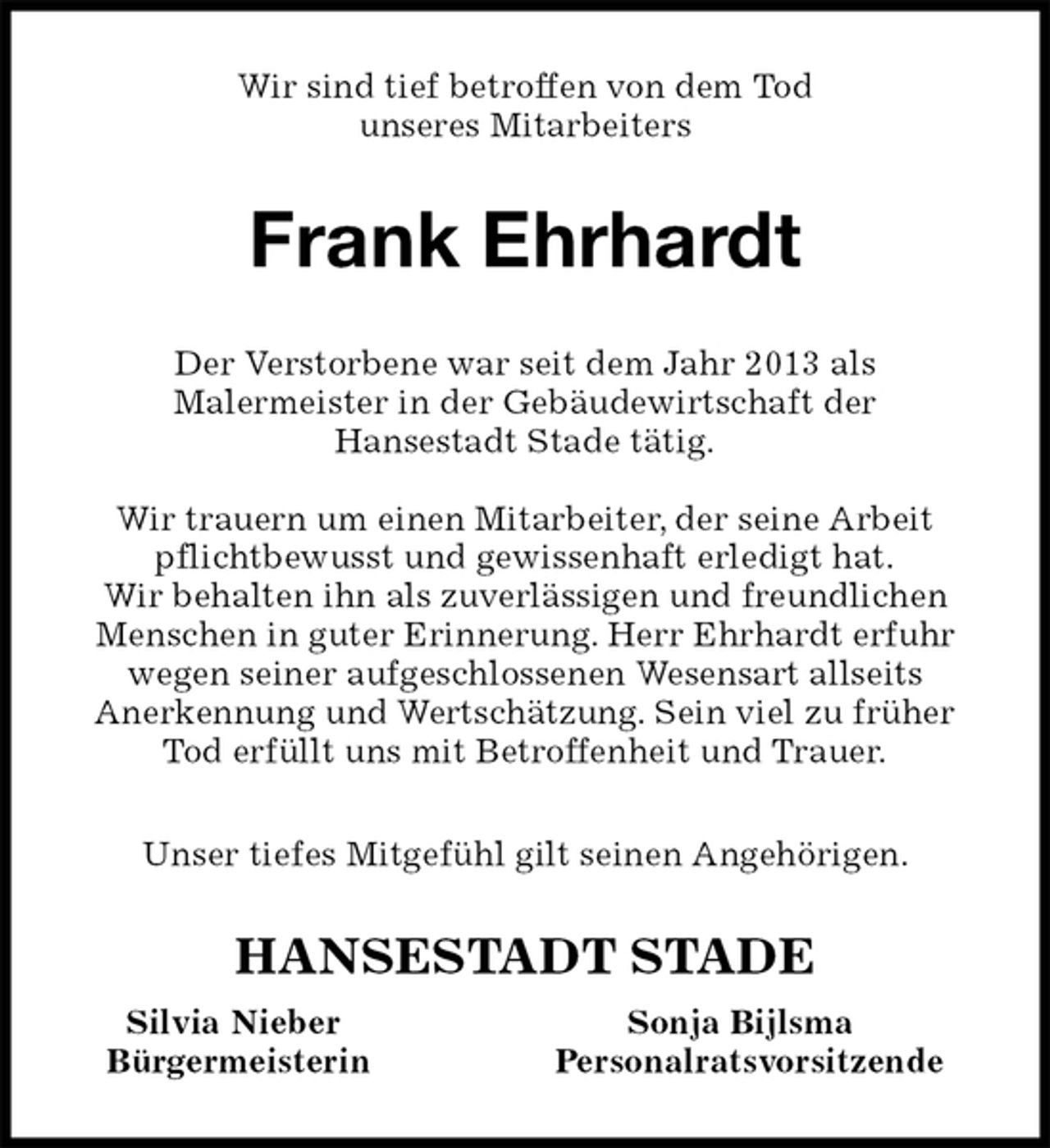 <p>Wir sind tief betroffen von dem Tod<br />unseres Mitarbeiters<br />Frank Ehrhardt<br />HANSESTADT STADE<br />Silvia Nieber Sonja Bijlsma<br />Bürgermeisterin Personalratsvorsitzende<br />Der Verstorbene war seit dem Jahr 2013 als<br />Malermeister in der Gebäudewirtschaft der<br />Hansestadt Stade tätig.</p><p>Wir trauern um einen Mitarbeiter, der seine Arbeit pflichtbewusst und gewissenhaft erledigt hat.<br />Wir behalten ihn als zuverlässigen und freundlichen Menschen in guter Erinnerung. Herr Ehrhardt erfuhr wegen seiner aufgeschlossenen Wesensart allseits<br />Anerkennung und Wertschätzung. Sein viel zu früher Tod erfüllt uns mit Betroffenheit und Trauer.</p><p>Unser tiefes Mitgefühl gilt seinen Angehörigen.</p>