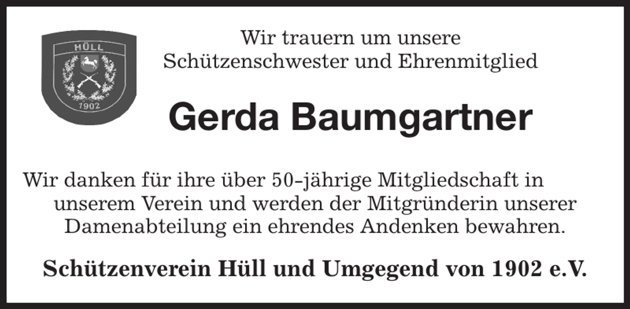 <p>Wir trauern um unsere<br />Schützenschwester und Ehrenmitglied<br />Gerda Baumgartner<br />Wir danken für ihre über 50-jährige Mitgliedschaft in unserem Verein und werden der Mitgründerin unserer<br />Damenabteilung ein ehrendes Andenken bewahren.<br />Schützenverein Hüll und Umgegend von 1902 e.V.</p>