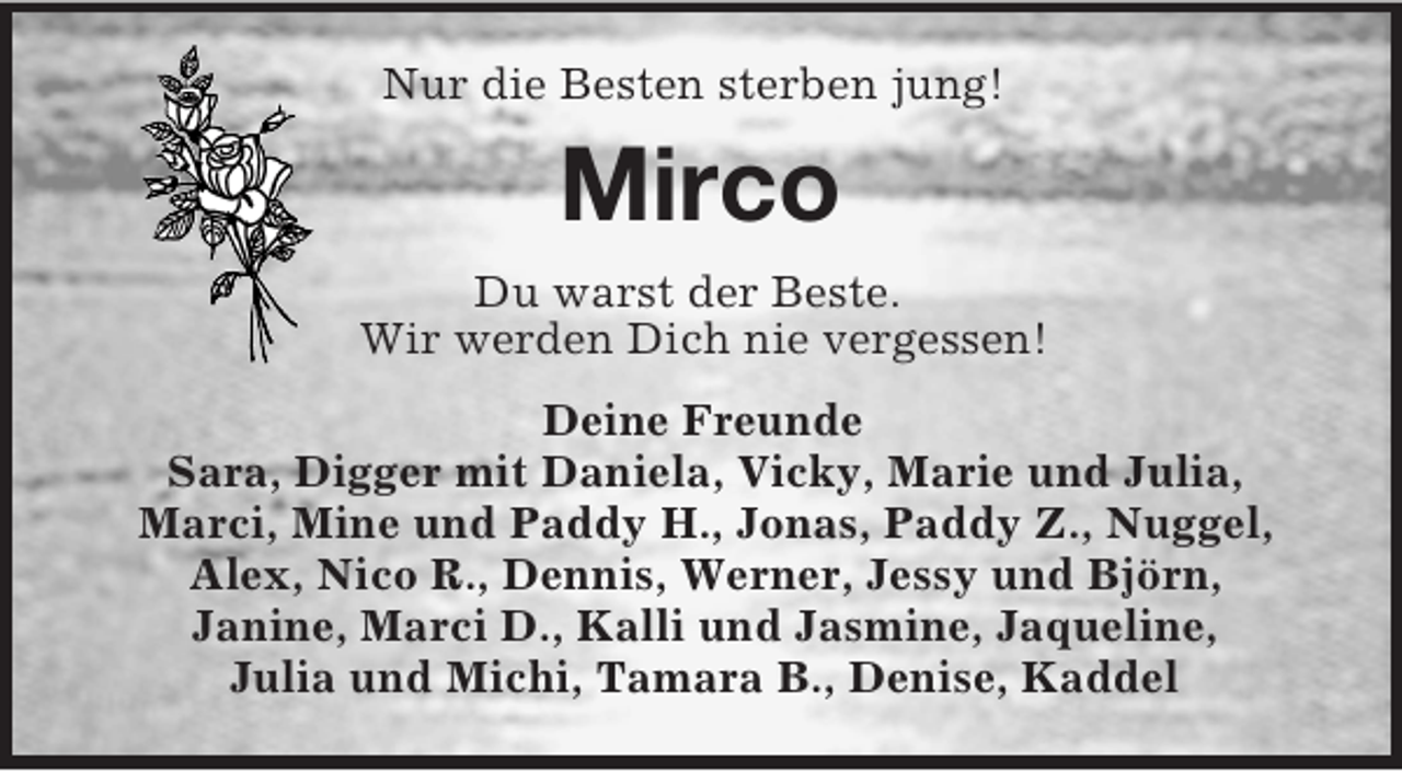 <p>Nur die Besten sterben jung!<br />Mirco<br />Du warst der Beste.<br />Wir werden Dich nie vergessen!<br />Deine Freunde<br />Sara, Digger mit Daniela, Vicky, Marie und Julia,<br />Marci, Mine und Paddy H., Jonas, Paddy Z., Nuggel, Alex, Nico R., Dennis, Werner, Jessy und Björn,<br />Janine, Marci D., Kalli und Jasmine, Jaqueline,<br />Julia und Michi, Tamara B., Denise, Kaddel</p>