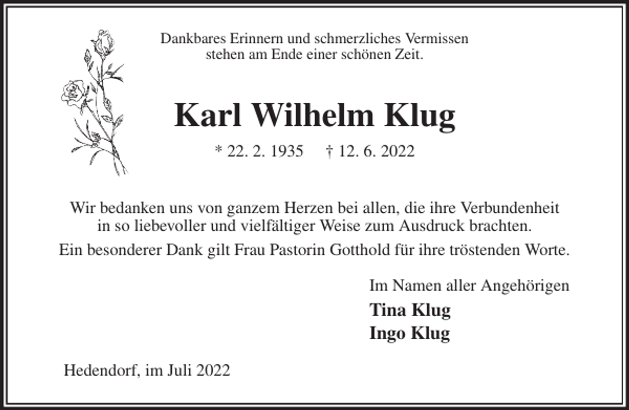 <p>Dankbares Erinnern und schmerzliches Vermissen<br />stehen am Ende einer schönen Zeit.<br />Karl Wilhelm Klug<br />* 22. 2. 1935 † 12. 6. 2022</p><p>Wir bedanken uns von ganzem Herzen bei allen, die ihre Verbundenheit<br />in so liebevoller und vielfältiger Weise zum Ausdruck brachten.<br />Ein besonderer Dank gilt Frau Pastorin Gotthold für ihre tröstenden Worte.<br />Im Namen aller Angehörigen<br />Tina Klug<br />Ingo Klug<br />Hedendorf, im Juli 2022</p>