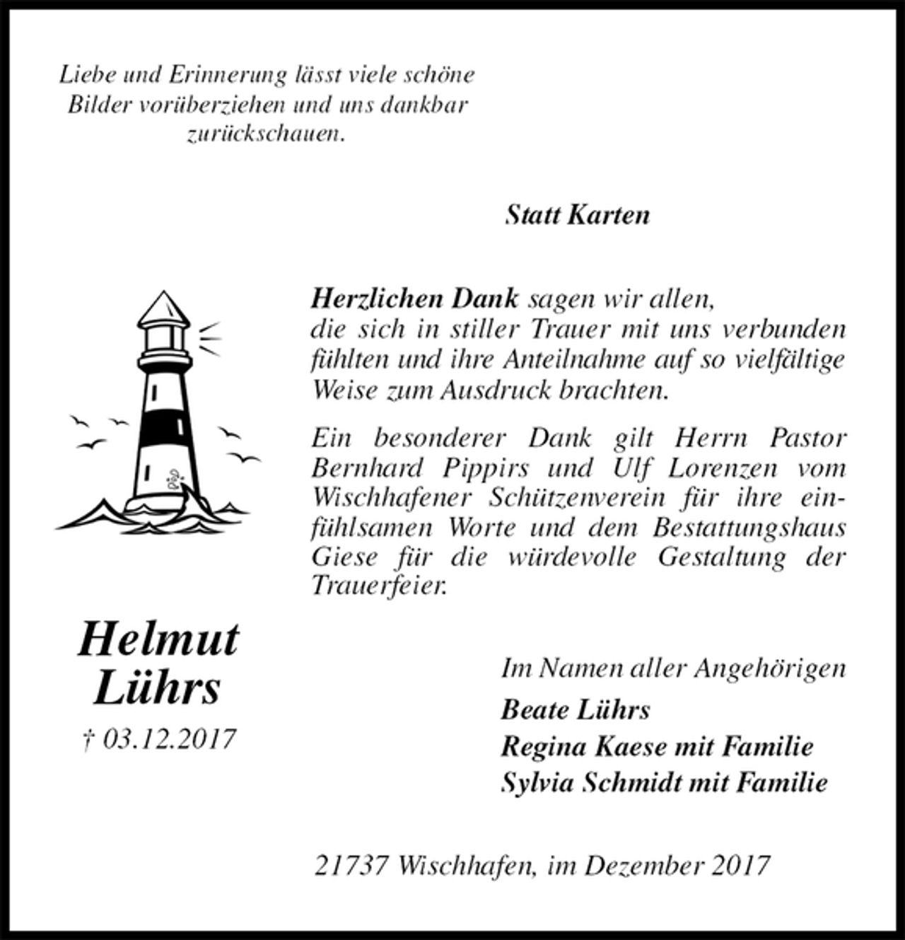 <p>Liebe und Erinnerung lässt viele schöne<br />Bilder vorüberziehen und uns dankbar<br />zurückschauen.<br />Statt Karten<br />Herzlichen Dank sagen wir allen,<br />die sich in stiller Trauer mit uns verbunden fühlten und ihre Anteilnahme auf so vielfältige Weise zum Ausdruck brachten.<br />Ein besonderer Dank gilt Herrn Pastor Bernhard Pippirs und Ulf Lorenzen vom Wischhafener Schützenverein für ihre einfühlsamen Worte und dem Bestattungshaus Giese für die würdevolle Gestaltung der Trauerfeier.<br />Im Namen aller Angehörigen<br />Beate Lührs<br />Regina Kaese mit Familie<br />Sylvia Schmidt mit Familie<br />21737 Wischhafen, im Dezember 2017<br />Helmut<br />Lührs<br />† 03.12.2017</p>