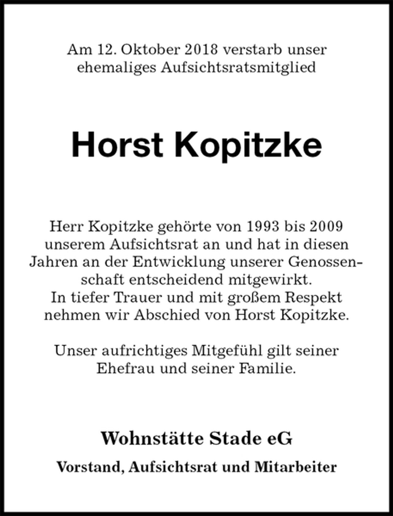 <p>Am 12. Oktober 2018 verstarb unser<br />ehemaliges Aufsichtsratsmitglied<br />Horst Kopitzke<br />Herr Kopitzke gehörte von 1993 bis 2009<br />unserem Aufsichtsrat an und hat in diesen<br />Jahren an der Entwicklung unserer Genossenschaft entscheidend mitgewirkt.<br />In tiefer Trauer und mit großem Respekt<br />nehmen wir Abschied von Horst Kopitzke.</p>
<p>Unser aufrichtiges Mitgefühl gilt seiner<br />Ehefrau und seiner Familie.<br />Wohnstätte Stade eG<br />Vorstand, Aufsichtsrat und Mitarbeiter</p>