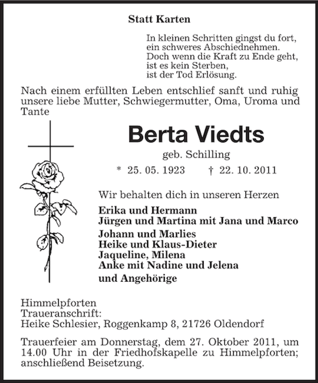 <p>Statt Karten<br />In kleinen Schritten gingst du fort,<br />ein schweres Abschiednehmen.<br />Doch wenn die Kraft zu Ende geht,<br />ist es kein Sterben,<br />ist der Tod Erlösung.</p><p>Nach einem erfüllten Leben entschlief sanft und ruhig<br />unsere liebe Mutter, Schwiegermutter, Oma, Uroma und<br />Tante</p><p>Berta Viedts<br />geb. Schilling<br />* 25. 05. 1923<br />† 22. 10. 2011<br />Wir behalten dich in unseren Herzen<br />Erika und Hermann<br />Jürgen und Martina mit Jana und Marco<br />Johann und Marlies<br />Heike und Klaus-Dieter<br />Jaqueline, Milena<br />Anke mit Nadine und Jelena<br />und Angehörige<br />Himmelpforten<br />Traueranschrift:<br />Heike Schlesier, Roggenkamp 8, 21726 Oldendorf<br />Trauerfeier am Donnerstag, dem 27. Oktober 2011, um<br />14.00 Uhr in der Friedhofskapelle zu Himmelpforten;<br />anschließend Beisetzung.</p>