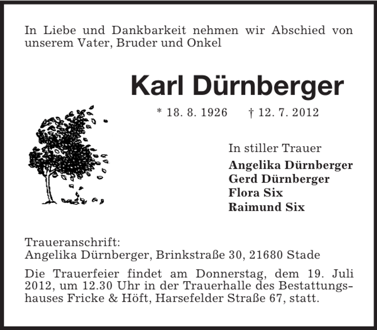 <p>In Liebe und Dankbarkeit nehmen wir Abschied von<br />unserem Vater, Bruder und Onkel</p>
<p>Karl Dürnberger<br />* 18. 8. 1926</p>
<p>† 12. 7. 2012<br />In stiller Trauer<br />Angelika Dürnberger<br />Gerd Dürnberger<br />Flora Six<br />Raimund Six</p>
<p>Traueranschrift:<br />Angelika Dürnberger, Brinkstraße 30, 21680 Stade<br />Die Trauerfeier findet am Donnerstag, dem 19. Juli<br />2012, um 12.30 Uhr in der Trauerhalle des Bestattungshauses Fricke &amp; Höft, Harsefelder Straße 67, statt.</p>