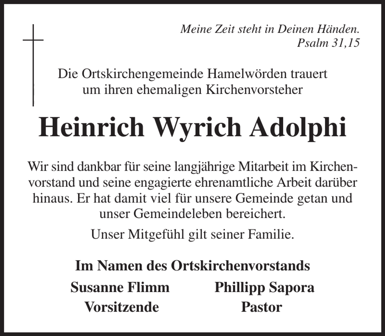 <p>Meine Zeit steht in Deinen Händen.<br />Psalm 31,15<br />Die Ortskirchengemeinde Hamelwörden trauert<br />um ihren ehemaligen Kirchenvorsteher<br />Heinrich Wyrich Adolphi<br />Wir sind dankbar für seine langjährige Mitarbeit im Kirchen- vorstand und seine engagierte ehrenamtliche Arbeit darüber hinaus. Er hat damit viel für unsere Gemeinde getan und unser Gemeindeleben bereichert.<br />Unser Mitgefühl gilt seiner Familie.<br />Im Namen des Ortskirchenvorstands<br />Susanne Flimm Phillipp Sapora<br />Vorsitzende Pastor</p>