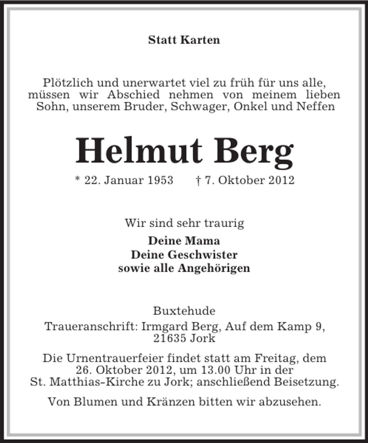<p>Statt Karten<br />Plötzlich und unerwartet viel zu früh für uns alle,<br />müssen wir Abschied nehmen von meinem lieben Sohn, unserem Bruder, Schwager, Onkel und Neffen<br />Helmut Berg<br />* 22. Januar 1953 † 7. Oktober 2012<br />Wir sind sehr traurig<br />Deine Mama<br />Deine Geschwister<br />sowie alle Angehörigen<br />Buxtehude<br />Traueranschrift: Irmgard Berg, Auf dem Kamp 9,<br />21635 Jork<br />Die Urnentrauerfeier findet statt am Freitag, dem<br />26. Oktober 2012, um 13.00 Uhr in der<br />St. Matthias-Kirche zu Jork; anschließend Beisetzung.<br />Von Blumen und Kränzen bitten wir abzusehen.</p>