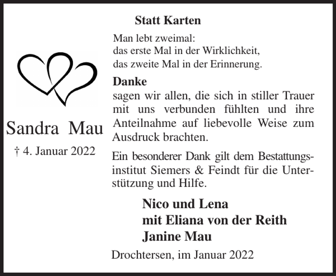 <p>Statt Karten<br />Man lebt zweimal:<br />das erste Mal in der Wirklichkeit,<br />das zweite Mal in der Erinnerung.<br />Danke<br />sagen wir allen, die sich in stiller Trauer mit uns verbunden fühlten und ihre<br />Anteilnahme auf liebevolle Weise zum Ausdruck brachten.<br />Ein besonderer Dank gilt dem Bestattungs-<br />institut Siemers &amp; Feindt für die Unterstützung und Hilfe.<br />Nico und Lena<br />mit Eliana von der Reith<br />Janine Mau<br />Drochtersen, im Januar 2022<br />Sandra Mau<br />† 4. Januar 2022</p>