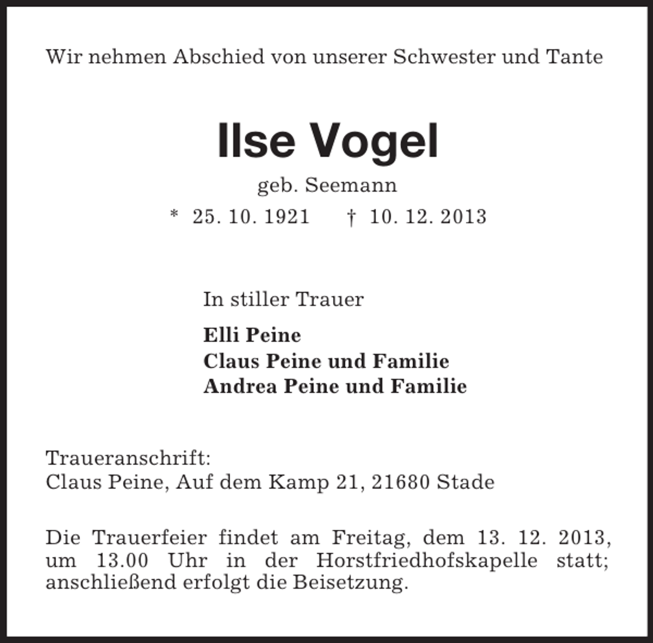 <p>Wir nehmen Abschied von unserer Schwester und Tante<br />Ilse Vogel<br />geb. Seemann<br />* 25. 10. 1921 † 10. 12. 2013<br />In stiller Trauer<br />Elli Peine<br />Claus Peine und Familie<br />Andrea Peine und Familie<br />Traueranschrift:<br />Claus Peine, Auf dem Kamp 21, 21680 Stade</p><p>Die Trauerfeier findet am Freitag, dem 13. 12. 2013,<br />um 13.00 Uhr in der Horstfriedhofskapelle statt;<br />anschließend erfolgt die Beisetzung.</p>